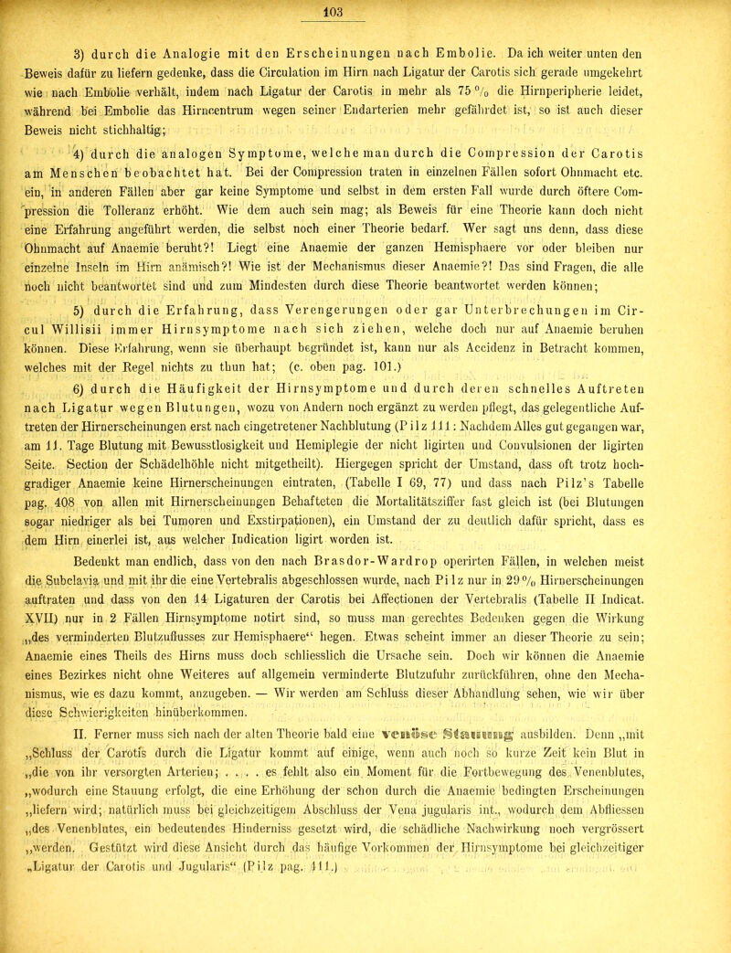 3) durch die Analogie mit den Erscheinungen nach Embolie. Da ich weiter unten den Beweis dafür zu liefern gedenke, dass die Circulation im Hirn nach Ligatur der Carotis sich gerade umgekehrt wie nach Embolie verhält, indem nach Ligatur der Carotis in mehr als 75 % die Hirnperipherie leidet, während bei Embolie das Hirncentrum wegen seiner Endarterien mehr gefährdet ist, so ist auch dieser Beweis nicht stichhaltig; 4) durch die analogen Symptome, welche man durch die Compression der Carotis am Menschen beobachtet hat. Bei der Compression traten in einzelnen Fällen sofort Ohnmacht etc. ein, in anderen Fällen aber gar keine Symptome und selbst in dem ersten Fall wurde durch öftere Com- pression die Tolleranz erhöht. Wie dem auch sein mag; als Beweis für eine Theorie kann doch nicht eine Erfahrung angeführt werden, die selbst noch einer Theorie bedarf. Wer sagt uns denn, dass diese Ohnmacht auf Anaemie beruht?! Liegt eine Anaemie der ganzen Hemisphaere vor oder bleiben nur einzelne Inseln im Hirn anämisch?! Wie ist der Mechanismus dieser Anaemie?! Das sind Fragen, die alle noch nicht beantwortet sind und zum Mindesten durch diese Theorie beantwortet werden können; 5) durch die Erfahrung, dass Verengerungen oder gar Unterbrechungen im Cir- cul Willisii immer Hirnsymptome nach sich ziehen, welche doch nur auf Anaemie beruhen können. Diese Erfahrung, wenn sie überhaupt begründet ist, kann nur als Accidenz in Betracht kommen, welches mit der Regel nichts zu thun hat; (c. oben pag. 101.) 6) durch die Häufigkeit der Hirnsymptome und durch deren schnelles Auftreten nach Ligatur wegen Blutungen, wozu von Andern noch ergänzt zu werden pflegt, das gelegentliche Auf- treten der Hirnerscheinungen erst nach eingetretener Nachblutung (Pilz XI1: Nachdem Alles gut gegangen war, am 11. Tage Blutung mit Bewusstlosigkeit und Hemiplegie der nicht ligirten und Couvulsionen der ligirten Seite. Section der Schädelhöhle nicht mitgetheilt). Hiergegen spricht der Umstand, dass oft trotz hoch- gradiger Anaemie keine Hirnerscheinungen eintraten, (Tabelle I 69, 77) und dass nach Pilz’s Tabelle pag. 408 von allen mit Hirnerscheinungen Behafteten die Mortalitätsziffer fast gleich ist (bei Blutungen sogar niedriger als bei Tumoren und Exstirpationen), ein Umstand der zu deutlich dafür spricht, dass es dem Hirn einerlei ist, aus welcher Indication ligirt worden ist. Bedenkt man endlich, dass von den nach Brasdor-Wardrop operirten Fällen, in welchen meist die Subclavia und mit ihr die eine Vertebralis abgeschlossen wurde, nach Pilz nur in 29% Hirnerscheinungen auftraten und dass von den 14 Ligaturen der Carotis bei Affectionen der Vertebralis (Tabelle II Indicat. XVII) nur in 2 Fällen Hirnsymptome notirt sind, so muss man gerechtes Bedenken gegen die Wirkung „des verminderten Blutzuflusses zur Hemisphaere“ hegen. Etwas scheint immer an dieser Theorie zu sein; Anaemie eines Theils des Hirns muss doch schliesslich die Ursache sein. Doch wir können die Anaemie eines Bezirkes nicht ohne Weiteres auf allgemein verminderte Blutzufuhr zurückführen, ohne den Mecha- nismus, wie es dazu kommt, anzugeben. — Wir werden am Schluss dieser Abhandlung sehen, wie wir über diese Schwierigkeiten hinüberkommen. II. Ferner muss sich nach der alten Theorie bald eine verlese ausbilden. Denn „mit „Schluss der Carotis durch die Ligatur kommt auf einige, wenn auch noch so kurze Zeit kein Blut in „die von ihr versorgten Arterien; .... es fehlt also ein Moment für die Fortbewegung des Venenblutes, „wodurch eine Stauung erfolgt, die eine Erhöhung der schon durch die Anaemie bedingten Erscheinungen „liefern wird; natürlich muss bei gleichzeitigem Abschluss der Vena jugularis int., wodurch dem Abfliessen „des Venenblutes, ein bedeutendes Hinderniss gesetzt wird, die schädliche Nachwirkung noch vergrössert „werden. Gestützt wird diese Ansicht durch das häufige Vorkommen der Hirnsymptome bei gleichzeitiger „Ligatur der Carotis und Jugularis“ (Pilz pag. 411.)