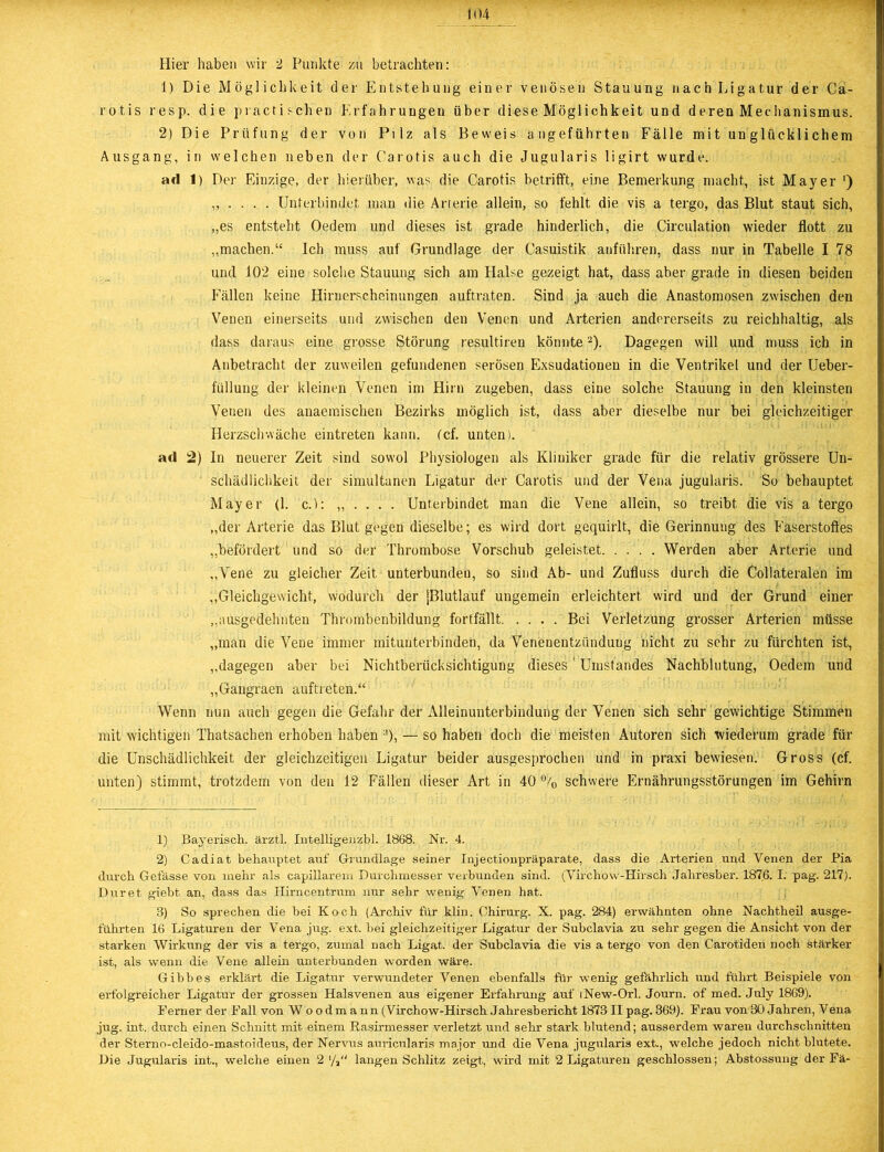 Hier haben wir 2 Punkte zu betrachten: 1) Die Möglichkeit der Entstehung einer venösen Stauung nach Ligatur der Ca- rotis resp. die practischen Erfahrungen über diese Möglichkeit und deren Mechanismus. 2) Die Prüfung der von Pilz als Beweis angeführten Fälle mit unglücklichem Ausgang, in welchen neben der Carotis auch die Jugularis ligirt wurde. ad 1) Der Einzige, der hierüber, was die Carotis betrifft, eine Bemerkung macht, ist Mayer ') „ . . . . Unterbindet man die Arterie allein, so fehlt die vis a tergo, das Blut staut sich, „es entsteht Oedetn und dieses ist grade hinderlich, die Circulation wieder flott zu „machen.“ Ich muss auf Grundlage der Casuistik anführen, dass nur in Tabelle I 78 und 102 eine solche Stauung sich am Halse gezeigt hat, dass aber grade in diesen beiden Fällen keine Hirnerscheinungen auftraten. Sind ja auch die Anastomosen zwischen den Venen einerseits und zwischen den Venen und Arterien andererseits zu reichhaltig, als dass daraus eine grosse Störung resultiren könnte1 2 3). Dagegen will und muss ich in Anbetracht der zuweilen gefundenen serösen Exsudationen in die Ventrikel und der Ueber- füllung der kleinen Venen im Hirn zugeben, dass eine solche Stauung in den kleinsten Venen des anaemischen Bezirks möglich ist, dass aber dieselbe nur bei gleichzeitiger Herzschwäche eintreten kann. Cef. unten). ad 2) In neuerer Zeit sind sovvol Physiologen als Kliniker grade für die relativ grössere Un- schädlichkeit der simultanen Ligatur der Carotis und der Vena jugularis. So behauptet Mayer (1. c.): „ ... . Unterbindet man die Vene allein, so treibt die vis a tergo „der Arterie das Blut gegen dieselbe; es wird dort gequirlt, die Gerinnung des Faserstoffes „befördert und so der Thrombose Vorschub geleistet Werden aber Arterie und „Vene zu gleicher Zeit unterbunden, so sind Ab- und Zufluss durch die Coliateralen im „Gleichgewicht, wodurch der jBlutlauf ungemein erleichtert wird und der Grund einer „ausgedehnten Thrombenbildung fortfällt Bei Verletzung grosser Arterien müsse „man die Vene immer mitunterbinden, da Venenentzündung nicht zu sehr zu fürchten ist, „dagegen aber bei Nichtberücksichtigung dieses' Umstandes Nachblutung, Oedem und „Gangraen auftreten.“ Wenn nun auch gegen die Gefahr der Alleinunterbindung der Venen sich sehr gewichtige Stimmen mit wichtigen Thatsachen erhoben haben ;!), — so haben doch die meisten Autoren sich wiederum grade für die Unschädlichkeit der gleichzeitigen Ligatur beider ausgesprochen und in praxi bewiesen. Gross (cf. unten) stimmt, trotzdem von den 12 Fällen dieser Art in 40 % schwere Ernährungsstörungen im Gehirn 1) Bayerisch, ärztl. Intelligenzbl. 1868. Nr. 4. 2) Cadiat behauptet auf Grundlage seiner Injectionpräparate, dass die Arterien und Venen der Pia durch Gefässe von mehr als capillarem Durchmesser verbunden sind. (Virchovv-Hirsch Jahresber. 1876. I. pag. 217). Duret giebt an, dass das Hirncentrum nur sehr wenig VeDen hat. 3) So sprechen die bei Koch (Archiv für klin. Chirurg. X. pag. 284) erwähnten ohne Nachtheil ausge- führten 16 Ligaturen der Vena jug. ext. bei gleichzeitiger Ligatur der Subclavia zu sehr gegen die Ansicht von der starken Wirkung der vis a tergo, zumal nach Ligat. der Subclavia die vis a tergo von den Carotiden noch stärker ist, als wenn die Vene allein unterbunden worden wäre. Gibbes erklärt die Ligatur verwundeter Venen ebenfalls für wenig gefährlich und führt Beispiele von erfolgreicher Ligatur der grossen Halsvenen aus eigener Erfahrung auf (New-Orl. Journ. of med. July 1869). Ferner der Fall von W oodmann (Virchow-Hirsch Jahresbericht 1873II pag. 369). Frau von 30 Jahren, Vena jug. int. durch einen Schnitt mit einem Rasirmesser verletzt und sehr stark blutend; ausserdem waren durchschnitten der Sterno-cleido-mastoideus, der Nervus auricularis major und die Vena jugularis ext., welche jedoch nicht blutete. Die Jugularis int., welche einen 2 langen Schlitz zeigt, wird mit 2 Ligaturen geschlossen; Abstossung der Fä-