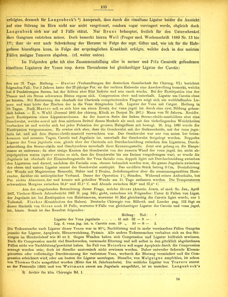erfolgten, dennoch für Langenbeck’s 2) Ausspruch, dass durch die simultane Ligatur beider die Aussicht auf eine Störung im Hirn nicht nur nicht vergrössert, sondern sogar verringert werde, obgleich doch Langenbeck sich nur auf 2 Fälle stützt. Nur Bruns behauptet, freilich für den Unterschenkel dass Gangraen entstehen müsse. Doch bemerkt hierzu Weil (Prager med. Wochenschrift 1880 Nr. 13 bis 17), dass sie erst nach Schwächung des Herzens in Folge des sept. Giftes und, wie ich für die Hals- gefässe hinzufügen kann, in Folge der ursprünglichen Krankheit erfolgte, welche doch in den meisten Fällen maligne Tumoren abgaben. (cf. weiter unten). Im Folgenden gebe ich eine Zusammenstellung aller in meiner und Pilz Casuistik gefundenen simultane Ligaturen der Venen resp. deren Thrombosen bei gleichzeitiger Ligatur der Carotis: den am 27. Tage. Heilung. — Hu et er (Verhandlungen der deutschen Gesellschaft für Chirurg. VI.) berichtet folgenden Fall: Vor 3 Jahren hatte der 27-jährige Pat. an der rechten Halsseite eine Anschwellung bemerkt, welche hei 2 Punktirungen Serum, bei der dritten aber Blut lieferte und nun rasch wuchs. Bei der Exstirpation riss der Tumor und ein Strom schwarzen Blutes ergoss sich. Compression ober- und unterhalb. Ligatur um Carotis ohne zu knoten. Bei Entfernung des oberhalb der Clavicula comprimirenden Fingers zeigt sich ein weitklaffendes Lu- men und man hörte das Zischen der in die Vene dringenden Luft, Ligatur der Vene mit Catgut. Heilung in 18 Tagen. Nach Hueter soll es sich hier um einen Ersatz der vena jugul. int. durch eine cyst. Bildung gehan- delt haben. — E. v. Wahl (Journal 1883 der Chirurg. Klinik zu Dorpat Nr. 287.): Mann von 76 Jahren. Recidiv. nach Exstirpation eines Lippencarcinoms. An der inneren Seite des linken Sterno-cleido-mastoideus sitzt eine Geschwulst, welche sowol mit dem mittleren Drittel dieses Muskels als auch mit den tieferliegenden Weichtheilen verbacken ist und welche sich bei jeder Pulsation der grossen Halsgefässe mit bewegt. 26. Aug. 1883 wurde die Exstirpation vorgenommen. Es erwies sich aber, dass die Geschwulst mit der Gefässscheide, mit der vena jugu- laris int. und mit dem Sterno-cleido-masto'id verwachsen war. Der Geschwulst war nur von unten her beizu- kommen und mussten Vagus, Carotis und Jugularis int. unterhalb der Geschwulst freigelegt werden. Doppelte Ligatur der Vena jugularis com. gleich über der Clavicula mit Durchschneidung zwischen den Ligaturen, Durcli- schneidung des Sterno-cleido und Omohyoideus unterhalb ihrer Kreuzungsstelle. Jetzt erst gelang es, die Haupt- masse zu entfernen; da aber einige Knoten der Geschwulst von der äussern Wand der vena jugul. int. nicht ab- zupräpariren waren (später erwies es sich, dass die Geschwulst bis zur Intima vorgedrungen war), so wurde die Jugularis int. oberhalb der Einmündungsstelle der Vena facialis com. doppelt ligirt mit Durchschneidung zwischen den Ligaturen und darauf, nachdem die Facialis com. ebenso behandelt worden war, die ganze Jugularis zwischen der obern und untern Ligatur sammt der Geschwulst exstirpirt. Das excidirte Stück betrug 8 Cm. Desinficirung der Wunde mit Magisterium Bismuthi, Nähte und 2 Drains, Jodoformpulver über die zusammengenähten Haut- ränder, darüber ein antiseptischer Verband. Dauer der Operation l'/2 Stunden. Während seines Aufenthalts, bot Pat. nichts Abnormes^ dar und konnte mit geheilter Wunde am 11. Tage entlassen werden. Die Temperaturen schwankten Morgens zwischen 36,4° und 37,1° C. und Abends zwischen 36,8° und 37,4° C. Aus der eingehenden Betrachtung dieser Frage, welche Gross (Americ. Joum. of med. Sc. Jan., April 1867, Virchow-Hirsch Jahresbericht 1867 II. pag. 345.) giebt, entnehme ich Folgendes: Unter 41 Fällen von Ligat. der Jugularis int. bei Exstirpation von Halstumoren, worunter 10 Mal gleichzeitig die Carotis ligirt wurde, nur 1 Todesfall. Fischer (Krankheiten des Halses). Deutsche Chirurgie von Billroth und Luecke pag. 112 fügt zu dieser Statistik von Gross noch 19 Fälle, worunter 9 Fälle von gleichzeitiger Ligatur der Carotis und vena juguL int., hinzu. Somit ist das Resultat folgendes: Heilung: Tod: ? Ligatur der Vena jugularis . . . .41 mit 32 — 9 — Lig. d. vena jug. int. u. Carotis com. 19 „ 10 — 8 — 1. Die Todesursache nach Ligatur dieser Venen war in 80% Nachblutung und in mehr vereinzelten Fällen Gangrän jenseits der Ligatur, Apoplexie, Hirnerweichung, Pyämie. Alle andere Todesursachen verhalten sich zu den Stö- rungen im Himkreislauf wie 20 zu 2. Gegen Wunden haben sich Compression und Ligatur hülfreich erwiesen. Doch die Compression macht viel Beschwerden, verursacht Eiterung und soll selbst in den glücklich abgelaufenen Fällen nicht vor Nachblutung'geschützt haben. Im Fall von Heineken soll sogar Apoplexie durch die Compression erzeugt worden sein; doch ist dieselbe anatomisch nicht erwiesen worden. Daher entweder federnde Klemm- pincetten oder vollständige Durchtrennung der verletzten Vene, wodurch die Blutung vermindert und die Com- pression erleichtert wird, oder am besten die Ligatur anzulegen. Dieselbe, von Malgaigne empfohlen, ist schon von Thomas Gale ausgeführt worden (Mitte des 16. Jahrhunderts). Die seitliche Ligatur von Travers zuerst an der Femoralis (1816) und von Wattmann zuerst am Jugularis ausgeführt, ist zu unsicher. Langenb eck’s 2) Archiv für klin. Chirurgie Bd. 1.