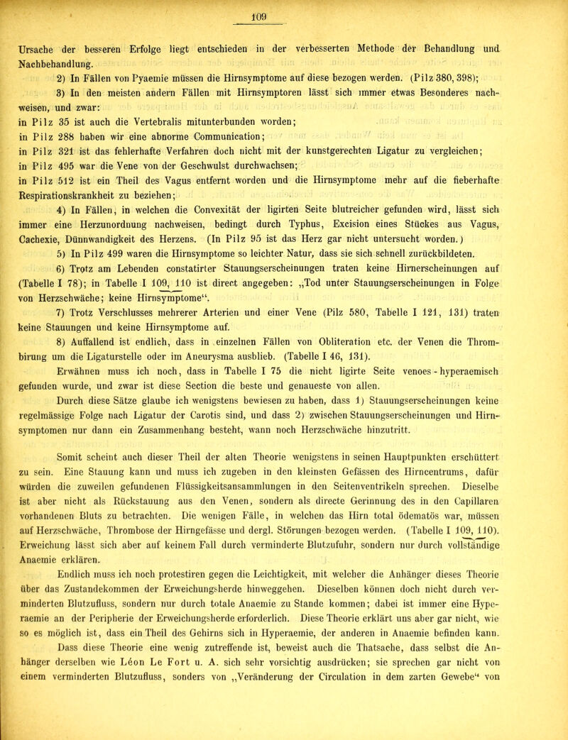 Ursache der besseren Erfolge liegt entschieden in der verbesserten Methode der Behandlung und Nachbehandlung. 2) In Fällen von Pyaemie müssen die Hirnsymptome auf diese bezogen werden. (Pilz 380,398); 3) In den meisten andern Fällen mit Hirnsymptoren lässt sich immer etwas Besonderes nach- weisen, und zwar: in Pilz 35 ist auch die Vertebralis mitunterbunden worden; in Pilz 288 haben wir eine abnorme Communication; in Pilz 321 ist das fehlerhafte Verfahren doch nicht mit der kunstgerechten Ligatur zu vergleichen; in Pilz 495 war die Vene von der Geschwulst durchwachsen; in Pilz 512 ist ein Theil des Vagus entfernt worden und die Hirnsyraptome mehr auf die fieberhafte Respirationskrankheit zu beziehen; 4) In Fällen, in welchen die Convexität der ligirten Seite blutreicher gefunden wird, lässt sich immer eine Herzunordnung nachweisen, bedingt durch Typhus, Excision eines Stückes aus Vagus, Cachexie, Dünnwandigkeit des Herzens. (In Pilz 95 ist das Herz gar nicht untersucht worden.) 5) In Pilz 499 waren die Hirnsymptome so leichter Natur, dass sie sich schnell zurückbildeten. 6) Trotz am Lebenden constatirter Stauungserscheinungen traten keine Hirnerscheinungen auf (Tabelle I 78); in Tabelle I 109, 110 ist direct angegeben: „Tod unter Stauungserscheinungen in Folge von Herzschwäche; keine Hirnsymptome“. 7) Trotz Verschlusses mehrerer Arterien und einer Vene (Pilz 580, Tabelle I 121, 131) traten keine Stauungen und keine Hirnsymptome auf. 8) Auffallend ist endlich, dass in einzelnen Fällen von Obliteration etc. der Venen die Throm- birung um die Ligaturstelle oder im Aneurysma ausblieb. (Tabelle I 46, 131). Erwähnen muss ich noch, dass in Tabelle I 75 die nicht ligirte Seite venoes - hyperaemisch gefunden wurde, und zwar ist diese Section die beste und genaueste von allen. Durch diese Sätze glaube ich wenigstens bewiesen zu haben, dass 1) Stauungserscheinungen keine regelmässige Folge nach Ligatur der Carotis sind, und dass 2) zwischen Stauungserscheinungen und Hirn- Symptomen nur dann ein Zusammenhang besteht, wann noch Herzschwäche hinzutritt. Somit scheint auch dieser Theil der alten Theorie wenigstens in seinen Hauptpunkten erschüttert zu sein. Eine Stauung kann und muss ich zugeben in den kleinsten Gefässen des Hirncentrums, dafür würden die zuweilen gefundenen Flüssigkeitsansammlungen in den Seitenventrikeln sprechen. Dieselbe ist aber nicht als Rückstauung aus den Venen, sondern als directe Gerinnung des in den Capillaren vorhandenen Bluts zu betrachten. Die wenigen Fälle, in welchen das Hirn total ödematös w'ar, müssen auf Herzschwäche, Thrombose der Hirngefässe und dergl. Störungen bezogeu werden. (Tabelle I 109, 110). Erweichung lässt sich aber auf keinem Fall durch verminderte Blutzufuhr, sondern nur durch vollständige Anaemie ei’klären. Endlich muss ich noch protestiren gegen die Leichtigkeit, mit welcher die Anhänger dieses Theorie über das Zustandekommen der Erweichungsherde hinweggehen. Dieselben können doch nicht durch ver- minderten Blutzufluss, sondern nur durch totale Anaemie zustande kommen; dabei ist immer eine Hy pe- raemie an der Peripherie der Erweichungsherde erforderlich. Diese Theorie erklärt uns aber gar nicht, wie so es möglich ist, dass ein Theil des Gehirns sich in Hyperaemie, der anderen in Anaemie befinden kann. Dass diese Theorie eine wenig zutreffende ist, beweist auch die Thatsache, dass selbst die An- hänger derselben wie Ldon Le Fort u. A. sich sehr vorsichtig ausdrücken; sie sprechen gar nicht von einem verminderten Blutzufluss, sonders von „Veränderung der Circulation in dem zarten Gew'ebe“ von