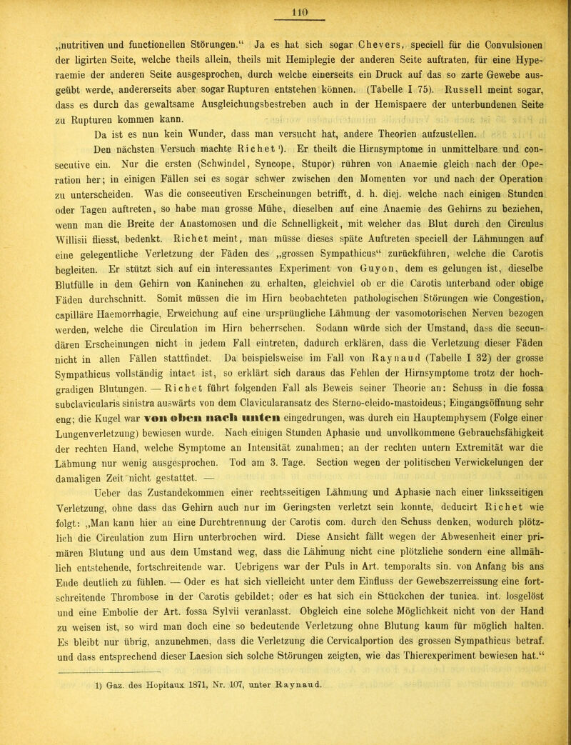 „nutritiven und functioneilen Störungen.“ Ja es hat sich sogar Chevers, speciell für die Convulsionen der ligirten Seite, welche theils allein, theils mit Hemiplegie der anderen Seite auftraten, für eine Hype- raemie der anderen Seite ausgesprochen, durch welche einerseits ein Druck auf das so zarte Gewebe aus- geübt werde, andererseits aber sogar Rupturen entstehen können. (Tabelle I 75). Russell meint sogar, dass es durch das gewaltsame Ausgleichungsbestreben auch in der Hernispaere der unterbundenen Seite zu Rupturen kommen kann. Da ist es nun kein Wunder, dass man versucht hat, andere Theorien aufzustellen. Den nächsten Versuch machte Richet1). Er theilt die Hirnsymptome in unmittelbare und con- secutive ein. Nur die ersten (Schwindel, Syncope, Stupor) rühren von Anaemie gleich nach der Ope- ration her; in einigen Fällen sei es sogar schwer zwischen den Momenten vor und nach der Operation zu unterscheiden. Was die consecutiven Erscheinungen betrifft, d. h. diej. welche nach einigen Stunden oder Tagen auftreten, so habe man grosse Mühe, dieselben auf eine Anaemie des Gehirns zu beziehen, wenn man die Breite der Anastomosen und die Schnelligkeit, mit welcher das Blut durch den Circulus Willisii fliesst, bedenkt. Richet meint, man müsse dieses späte Auftreten speciell der Lähmungen auf eine gelegentliche Verletzung der Fäden des „grossen Sympathicus“ zurückführen, welche die Carotis begleiten. Er stützt sich auf ein interessantes Experiment von Guyon, dem es gelungen ist, dieselbe Blutfülle in dem Gehirn von Kaninchen zu erhalten, gleichviel ob er die Carotis unterband oder obige Fäden durchschnitt. Somit müssen die im Hirn beobachteten pathologischen Störungen wie Congestion, capilläre Haemorrhagie, Erweichung auf eine ursprüngliche Lähmung der vasomotorischen Nerven bezogen werden, welche die Circulation im Hirn beherrschen. Sodann würde sich der Umstand, dass die secun- dären Erscheinungen nicht in jedem Fall eintreten, dadurch erklären, dass die Verletzung dieser Fäden nicht in allen Fällen stattfindet. Da beispielsweise im Fall von Raynaud (Tabelle I 32) der grosse Sympathicus vollständig intact ist, so erklärt sich daraus das Fehlen der Hirnsymptome trotz der hoch- gradigen Blutungen. — Richet führt folgenden Fall als Beweis seiner Theorie an: Schuss in die fossa subclavicularis sinistra auswärts von dem Clavicularansatz des Sterno-cleido-mastoideus; Eingangsöffnung sehr eng; die Kugel war von oben nach unten eingedrungen, was durch ein Hauptemphysem (Folge einer Lungenverletzung) bewiesen wurde. Nach einigen Stunden Aphasie und unvollkommene Gebrauchsfähigkeit der rechten Hand, welche Symptome an Intensität Zunahmen; an der rechten untern Extremität war die Lähmung nur wenig ausgesprochen. Tod am 3. Tage. Section wegen der politischen Verwickelungen der damaligen Zeit nicht gestattet. — Ueber das Zustandekommen einer rechtsseitigen Lähmung und Aphasie nach einer linksseitigen Verletzung, ohne dass das Gehirn auch nur im Geringsten verletzt sein konnte, deducirt Richet wie folgt: „Man kann hier an eine Durchtrennung der Carotis com. durch den Schuss denken, wodurch plötz- lich die Circulation zum Hirn unterbrochen wird. Diese Ansicht fällt wegen der Abwesenheit einer pri- mären Blutung und aus dem Umstand weg, dass die Lähmung nicht eine plötzliche sondern eine allmäh- lich entstehende, fortschreitende war. Uebrigens war der Puls in Art. temporalts sin. von Anfang bis ans Ende deutlich zu fühlen. — Oder es hat sich vielleicht unter dem Einfluss der Gewebszerreissung eine fort- schreitende Thrombose in der Carotis gebildet; oder es hat sich ein Stückchen der tunica. int. losgelöst und eine Embolie der Art. fossa Sylvii veranlasst. Obgleich eine solche Möglichkeit nicht von der Hand zu weisen ist, so wird man doch eine so bedeutende Verletzung ohne Blutung kaum für möglich halten. Es bleibt nur übrig, anzunehmen, dass die Verletzung die Cervicalportion des grossen Sympathicus betraf, und dass entsprechend dieser Laesion sich solche Störungen zeigten, wie das Thierexperiment bewiesen hat.“ 1) G-az. des Hopitaux 1871, Nr. 107, unter Raynaud.