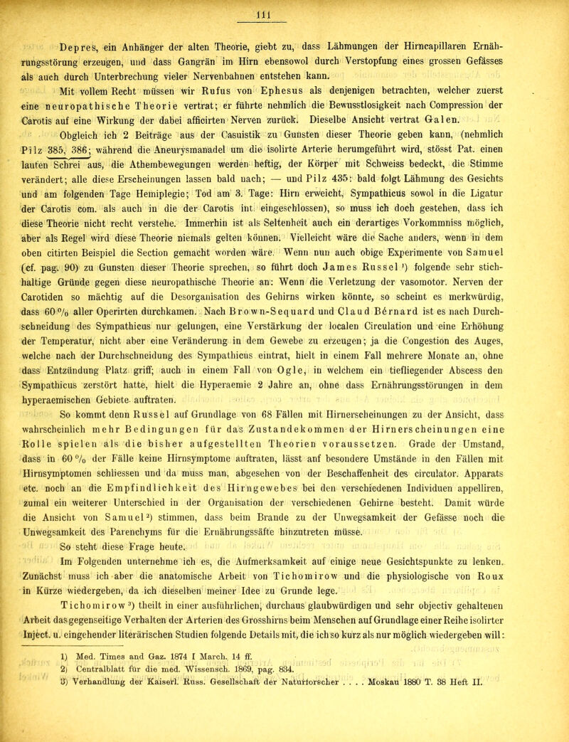 Depres, ein Anhänger der alten Theorie, giebt zu, dass Lähmungen der Hirncapillaren Ernäh- rungsstörung erzeugen, und dass Gangrän im Hirn ebensowol dureh Verstopfung eines grossen Gefässes als auch durch Unterbrechung vieler Nervenbahnen entstehen kann. Mit vollem Recht müssen wir Rufus von Ephesus als denjenigen betrachten, welcher zuerst eine neuropathische Theorie vertrat; er führte nehmlich die Bewusstlosigkeit nach Compression der Carotis auf eine Wirkung der dabei afficirten Nerven zurück. Dieselbe Ansicht vertrat Galen. Obgleich ich 2 Beiträge aus der Casuistik zu Gunsten dieser Theorie geben kann, (nehmlich Pilz 385, 386; während die Aneurysmanadel um die isolirte Arterie herumgeführt wird, stösst Pat. einen lauten Schrei aus, die Athembewegungen werden heftig, der Körper mit Schweiss bedeckt, die Stimme verändert; alle diese Erscheinungen lassen bald nach; — und Pilz 435: bald folgt Lähmung des Gesichts und am folgenden Tage Hemiplegie; Tod am 3. Tage: Hirn erweicht, Sympathicüs sowol in die Ligatur der Carotis com. als auch in die der Carotis int. eingeschlossen), so muss ich doch gestehen, dass ich diese Theorie nicht recht verstehe. Immerhin ist als Seltenheit auch ein derartiges Vorkommniss möglich, aber als Regel wird diese Theorie niemals gelten können. Vielleicht wäre die Sache anders, wenn in dem oben citirten Beispiel die Section gemacht worden wäre. Wenn Dun auch obige Experimente von Samuel (cf. pagw 90) zu Gunsten dieser Theorie sprechen, so führt doch James Rüssel ') folgende sehr stich- haltige Gründe gegen diese neuropathische Theorie an: Wenn die Verletzung der vasomotor. Nerven der Carotiden so mächtig auf die Desorganisation des Gehirns wirken könnte, so scheint es merkwürdig, dass 60% aller Operirten durchkamen.- Nach Brown-Sequard und Claud B6rnard ist es nach Durch- schneidung des Sympathicüs nur gelungen, eine Verstärkung der localen Circulation und eine Erhöhung der Temperatur, nicht aber eine Veränderung in dem Gewebe zu erzeugen; ja die Congestion des Auges, welche nach der Durchschneidung des Sympathicüs eintrat, hielt in einem Fall mehrere Monate an, ohne dass Entzündung Platz griff; auch in einem Fall von Ogle, in welchem ein tiefliegender Abscess den Sympathicüs zerstört hatte, hielt die Hyperaemie 2 Jahre an, ohne dass Ernährungsstörungen in dem hyperaemischen Gebiete- auftraten. So kommt denn Rüssel auf Grundlage von 68 Fällen mit Hirnerscheinungen zu der Ansicht, dass wahrscheinlich mehr Bedingungen für das Zustandekommen der Hirnerscheinungen eine Rolle spielen als die bisher aufgestellten Theorien voraussetzen. Grade der Umstand,, dass in 60 % der Fälle keine Hirnsymptome auftraten, lässt auf besondere Umstände in den Fällen mit Hirnsymptomen schliessen und da muss man, abgesehen von der Beschaffenheit des circulator. Apparats etc. noch an die Empfindlichkeit des Hirngewebes bei den verschiedenen Individuen appelliren, zumal ein weiterer Unterschied in der Organisation der verschiedenen Gehirne besteht. Damit würde die Ansicht von Samuel1 2) stimmen, dass beim Brande zu der Unwegsamkeit der Gefässe noch die Unwegsamkeit des Parenchyms für die Ernährungssäfte hinzutreten müsse. So steht diese Frage heute. Im Folgenden unternehme ich es, die Aufmerksamkeit auf einige neue Gesichtspunkte zu lenken. Zunächst muss ich aber die anatomische Arbeit von Tichomirow und die physiologische von Roux in Kürze wiedergeben, da ich dieselben meiner Idee zu Grunde lege. Tichomirow3) theilt in einer ausführlichen, durchaus glaubwürdigen und sehr objectiv gehaltenen Arbeit das gegenseitige Verhalten der Arterien des Grosshirns beim Menschen auf Grundlage einer Reihe isolirter Inject, u. eingehender literarischen Studien folgende Details mit, die ich so kurz als nur möglich wiedergeben will: 1) Med. Times and Gaz. 1874 I March. 14 ff. 2) Centralblatt für die med. Wissensch. 1869, pag. 834.