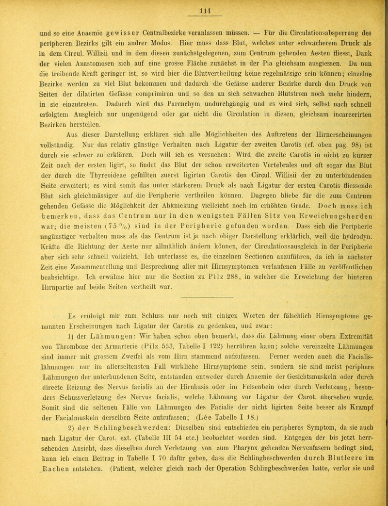 und so eine Anaemie gewisser Centralbezirke veranlassen müssen. — Für die Circulationsabsperrung des peripheren Bezirks gilt ein andrer Modus. Hier muss dass Blut, welches unter schwächerem Druck als in dem Circul. Willisii und in dem diesen zunächstgelegenen, zum Centrum gehenden Aesten fliesst, Dank der vielen Anastomosen sich auf eine grosse Fläche zunächst in der Pia gleichsam ausgiessen. Da nun die treibende Kraft geringer ist, so wird hier die Blutvertheilung keine regelmässige sein können; einzelne Bezirke werden zu viel Blut bekommen und dadurch die Gefässe anderer Bezirke durch den Druck von Seiten der dilatirten Gefässe comprimiren und so den an sich schwachen Blutstrom noch mehr hindern, in sie einzutreten. Dadurch wird das Parenchym undurchgängig und es wird sich, seihst nach schnell erfolgtem Ausgleich nur ungenügend oder gar nicht die Circulation in diesen, gleichsam incarcerirten Bezirken herstellen. Aus dieser Darstellung erklären sich alle Möglichkeiten des Auftretens der Hirnerscheinungen vollständig. Nur das relativ günstige Verhalten nach Ligatur der zweiten Carotis (cf. oben pag. 98) ist durch sie schwer zu erklären. Doch will ich es versuchen: Wird die zweite Carotis in nicht zu kurzer Zeit nach der ersten ligirt, so findet das Blut der schon erweiterten Vertebrales und oft sogar das Blut der durch die Thyreoideae gefüllten zuerst ligirten Carotis den Circul. Willisii der zu unterbindenden Seite erweitert; es wird somit das unter stärkerem Druck als nach Ligatur der ersten Carotis fliessende Blut sich gleichmässiger auf die Peripherie vertheilen können. Dagegen bliebe für die zum Centrum gehenden Gefässe die Möglichkeit der Abknickung vielleicht noch im erhöhten Grade. Doch muss ich bemerken, dass das Centrum nur in den wenigsten Fällen Sitz von Erweichungsherden war; die meisten (75%) sind in der Peripherie gefunden worden. Dass sich die Peripherie ungünstiger verhalten muss als das Centrum ist ja nach obiger Darstellung erklärlich, weil die hydrodyn. Kräfte die Pachtung der Aeste nur allmählich ändern können, der Circulationsausgleich in der Peripherie aber sich sehr schnell vollzieht. Ich unterlasse es, die einzelnen Sectionen anzuführen, da ich in nächster Zeit eine Zusammentellung und Besprechung aller mit Hirnsymptomen verlaufenen Fälle zu veröffentlichen beabsichtige. Ich erwähne hier nur die Section zu Pilz 288, in welcher die Erweichung der hinteren Hirnpartie auf beide Seiten vertheilt war. Es erübrigt mir zum Schluss nur noch mit einigen Worten der fälschlich Hirnsymptome ge- nannten Erscheinungen nach Ligatur der Carotis zu gedenken, und zwar: 1) der Lähmungen: Wir haben schon oben bemerkt, dass die Lähmung einer obern Extremität von Thrombose der Armarterie (Pilz 553, Tabelle I 122) herrühren kann; solche vereinzelte Lähmungen sind immer mit grossem Zweifel als vom Hirn stammend aufzufassen. Ferner werden auch die Facialis- lähmungen nur im allerseltensteu Fall wirkliche Hirnsymptome sein, sondern sie sind meist periphere Lähmungen der unterbundenen Seite, entstanden entweder durch Anaemie der Gesichtsmuskeln oder durch directe Reizung des Nervus facialis an der Hirnbasis oder im Felsenbein oder durch Verletzung, beson- ders Schussverletzung des Nervus facialis, welche Lähmung vor Ligatur der Carot. übersehen wurde. Somit sind die seltenen Fälle von Lähmungen des Facialis der nicht ligirten Seite besser als Krampf der Facialmuskeln derselben Seite aufzufassen; (Lee Tabelle I 18.) 2) der Schlingbeschwerden: Dieselben sind entschieden ein peripheres Symptom, da sie auch nach Ligatur der Carot. ext. (Tabelle III 54 etc.) beobachtet worden sind. Entgegen der bis jetzt herr- schenden Ansicht, dass dieselben durch Verletzung von zum Pharynx gehenden Nervenfasern bedingt sind, kann ich einen Beitrag in Tabelle I 70 dafür geben, dass die Schlingbeschwerden durch Blutleere im Rachen entstehen. (Patient, welcher gleich nach der Operation Schlingbeschwerden hatte, verlor sie und