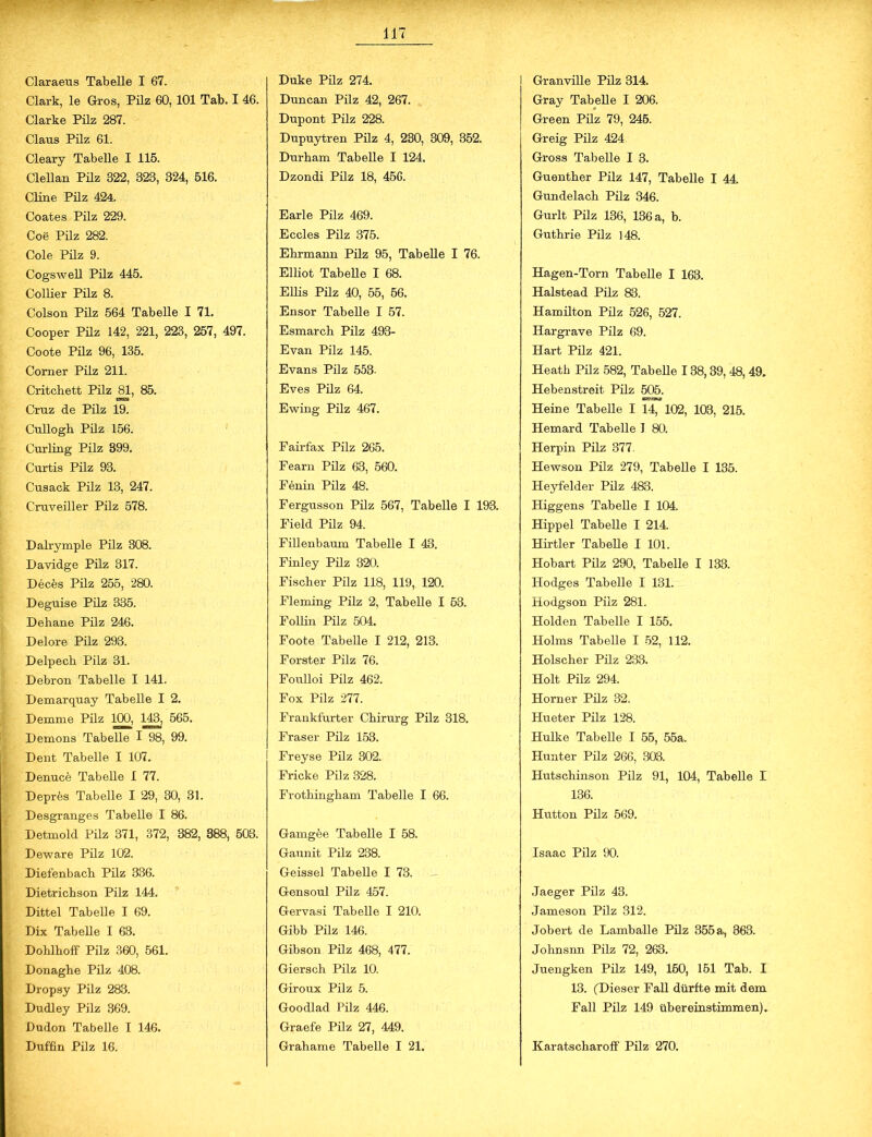 Clark, le Gros, Pilz 60, 101 Tab. I 46. Clarke Pilz 287. Claus Pilz 61. Cleary Tabelle I 115. Clellan Püz 322, 323, 324, 516. Cline Pilz 424. Coates Pilz 229. Coö Pilz 282. Cole Pilz 9. Cogswell Pilz 445. Collier Pilz 8. Colson Pilz 564 Tabelle I 71. Cooper Pilz 142, 221, 223, 257, 497. Coote Pilz 96, 135. Corner Pilz 211. Critchett Pilz 81, 85. Cruz de Pilz 19. Cullogb Püz 156. Curling Pilz 399. Curtis Pilz 93. Cusack Püz 13, 247. Cruveiller Pilz 578. Dalrymple Pilz 308. Davidge Püz 317. Deces Pilz 255, 280. Deguise Püz 335. Dehane Püz 246. Delore Püz 293. Delpech Pilz 31. Debron Tabelle I 141. Demarquay Tabelle I 2. Demme Pilz 100, 143, 565. Demons Tabeüe I 98, 99. Dent Tabelle I 107. Denuce Tabelle I 77. Depres Tabelle I 29, 30, 31. Desgranges Tabelle I 86. Detmold Pilz 371, 372, 382, 388, 503. Deware Püz 102. Diefenbach Püz 336. Dietricbson Pilz 144. Dittel Tabelle I 69. Dix Tabeüe I 63. Dohlhoff Pilz 360, 561. Donaghe Pilz 408. Dropsy Pilz 283. Dudley Pilz 369. Dudon Tabelle I 146. Duffin Pilz 16. Duncan Pilz 42, 267. Dupont Pilz 228. Dupuytren Pilz 4, 230, 309, 352. Durhain Tabelle I 124. Dzondi Pilz 18, 456. Earle Pilz 469. Eccles Pilz 375. Ehrmann Püz 95, Tabeüe I 76. Elliot Tabeüe I 68. EUis Pilz 40, 55, 56. Ensor Tabeüe I 57. Esmarch Pilz 493- Evan Pilz 145. Evans Pilz 553- Eves Püz 64. Ewing Pilz 467. Fairfax Pilz 265. Fearn Pilz 63, 560. Fenin Pilz 48. Fergusson Püz 567, Tabelle I 193. Field Pilz 94. Fillenbaum Tabeüe I 43. Finley Püz 320. Fischer Pilz 118, 119, 120. Fleming Pilz 2, Tabeüe I 53. Foüin Pilz 504. Foote Tabeüe I 212, 213. Förster Pilz 76. Foulloi Pilz 462. Fox Pilz 277. Frankfurter Chirurg Pilz 318. Fraser Pilz 153. Freyse Pilz 302. Fr icke Püz 328. Frothingham Tabeüe I 66. Gamgbe Tabelle I 58. Gaunit Pilz 238. Geissei Tabeüe I 73. Gensoul Pilz 457. Gervasi Tabeüe I 210. Gibb Pilz 146. Gibson Pilz 468, 477. Giersch Pilz 10. Giroux Pilz 5. Goodlad Pilz 446. Graefe Pilz 27, 449. Graliame Tabeüe I 21. Gray Tabeüe I 206. Green Püz 79, 245. Greig Pilz 424 Gross Tabelle I 3. Guenther Pilz 147, Tabelle I 44. Gundelach Pilz 346. Gurlt Pilz 136, 136 a, b. Guthrie Pilz 148. Hagen-Torn Tabeüe I 163. Halstead Pilz 83. Hamilton Püz 526, 527. Hargrave Pilz 69. Hart Püz 421. Heath Püz 582, Tabeüe 138,39, 48, 49. Hebenstreit Pilz 505. Heine Tabelle I 14, 102, 103, 215. Hemard Tabeüe I 80. Herpin Pilz 377. Hewson Pilz 279, Tabeüe I 135. Heyfelder Püz 483. Higgens Tabeüe I 104. Hippel Tabelle I 214. Hirtler Tabeüe I 101. Hobart Pilz 290, Tabelle I 133. Hodges Tabeüe I 131. Hodgson Püz 281. Holden Tabeüe I 155. Holms Tabelle I 52, 112. Holscher Püz 233. Holt Pilz 294. Horner Püz 32. Hueter Pilz 128. Hulke Tabeüe I 55, 55a. Hunter Pilz 266, 303. Hutschinson Pilz 91, 104, Tabeüe I 136. Hutton Pilz 569. Isaac Pilz 90. Jaeger Pilz 43. Jameson Pilz 312. Jobert de Lamballe Püz 355a, 363. Johnsnn Pilz 72, 263. Juengken Püz 149, 160, 151 Tab. I 13. (Dieser Fall dürfte mit dem Fall Pilz 149 übereinstimmen), KaratscharofF Pilz 270.