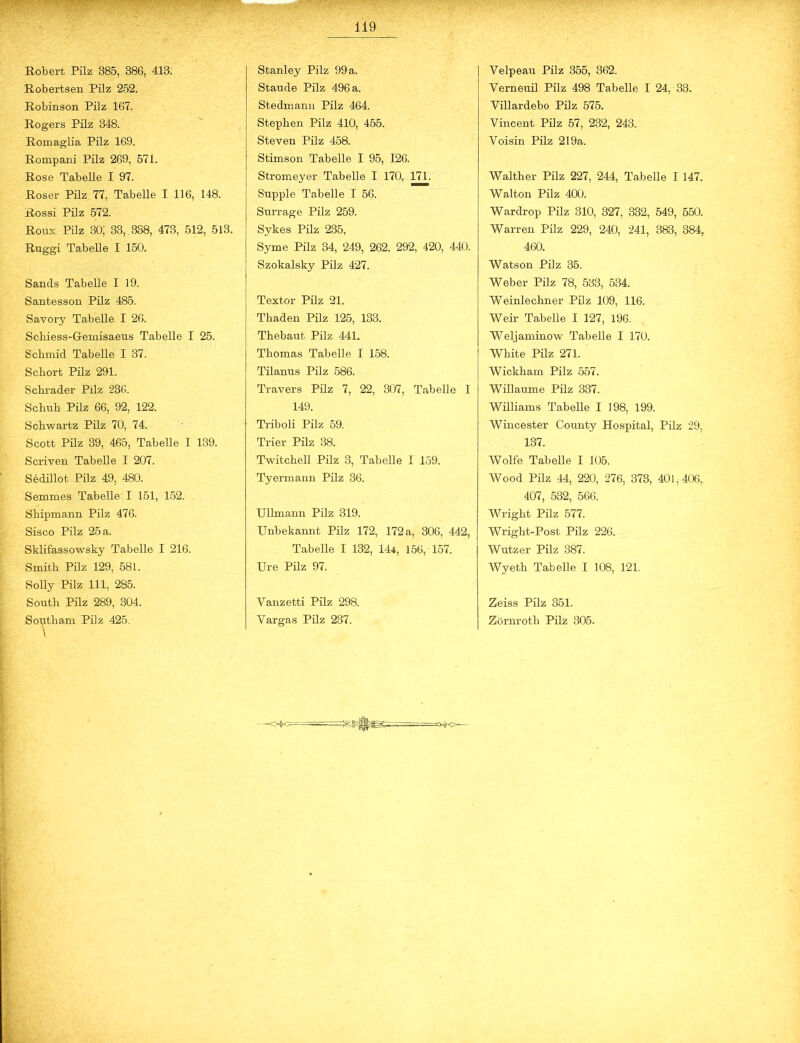 - Robert Pilz 385, 386, 413. Robertsen Pilz 252. Robinson Pilz 167. Rogers Pilz 348. Romaglia Pilz 169. Rompani Pilz 269, 571. Rose Tabelle I 97. Roser Pilz 77, Tabelle I 116, 148. Rossi Pilz 572. Roux Pilz 30; 33, 338, 473, 512, 513. Ruggi Tabelle I 150. Sands Tabelle I 19. Santesson Pilz 485. Savory Tabelle I 26. Scliiess-Gemisaeus Tabelle I 25. Scbmid Tabelle I 37. Scbort Pilz 291. Scbrader Pilz 236. Schub Pilz 66, 92, 122. Schwartz Pilz 70, 74. Scott Pilz 39, 465, Tabelle I 139. Scriven Tabelle I 207. Sedillot Pilz 49, 480. Semmes Tabelle I 151, 152. Shipmann Pilz 476. Sisco Pilz 25 a. Sklifassowsky Tabelle I 216. Smith Pilz 129, 581. Solly Pilz 111, 285. South Pilz 289, 304. South am Pilz 425. \ Stanley Pilz 99 a. Staude Pilz 496 a. Stedmann Pilz 464. Stephen Pilz 410, 455. Steven Pilz 458. Stimson Tabelle I 95, 126. Stromeyer Tabelle I 170, 171. Supple Tabelle I 56. Surrage Pilz 259. Sykes Pilz 235, Syme Pilz 34, 249, 262. 292, 420, 440. Szokalsky Pilz 427. Textor Pilz 21. Thaden Pilz 125, 133. Thebaut Pilz 441. Thomas Tabelle I 158. Tilanus Pilz 586. Travers Pilz 7, 22, 307, Tabelle I 149. Triboli Pilz 59. Trier Pilz 38. Twitchell Pilz 3, Tabelle I 159. Tyermann Pilz 36. Ullmann Pilz 319. Unbekannt Pilz 172, 172 a, 306, 442, Tabelle I 132, 144, 156, 157. Ure Pilz 97. Vanzetti Pilz 298. Vargas Pilz 237. Velpeau Pilz 355, 362. Verneuil Pilz 498 Tabelle I 24, 33. Villardebo Pilz 575. Vincent Pilz 57, 232, 243. Voisin Pilz 219a. Walther Pilz 227, 244, Tabelle I 147. Walton Pilz 400. Wardrop Pilz 310, 327, 332, 549, 550. Warren Pilz 229, 240, 241, 383, 384, 460. Watson Pilz 35. Weber Pilz 78, 533, 534. Weinlechner Pilz 109, 116. Weir Tabelle I 127, 196. Weljaminow Tabelle I 170. White Pilz 271. Wickham Pilz 557. Willaume Pilz 337. Williams Tabelle I 198, 199. Wincester County Hospital, Pilz 29, 137. Wolfe Tabelle I 105. Wood Pilz 44, 220, 276, 373, 401,406, 407, 532, 566. Wright Pilz 577. Wright-Post. Pilz 226. Wutz er Pilz 387. Wyeth Tabelle I 108, 121. Zeiss Pilz 351. Zörnroth Pilz 305. —-ofcc=