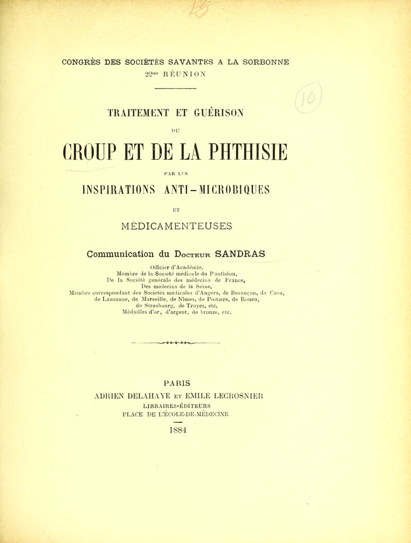 CONGRÈS DES SOCIÉTÉS SAVANTES A LA SORBONNE 22™-^ RÉUNION traiteml:nt et guérison DU CROUP ET DE LA PHTHISIE PAR LFS INSPIRATIONS ANTI-MICROBIQUES ET MÉDICAMENTEUSES Communication du Docteur SANDRAS officier d’Académie, Membre de la Société médicale du Panthéon, De la Société générale des médecins de France, Des médecins de la Seine, Membre correspondant des Sociétés médicales d’Angers, de Besançon, de Caen, de Lausanne, de Marseille, de Nîmes, de Poitiers, de Rouen, de Strasbourg, de Troyes, etc. Médailles d'or, d’argent, de bronze, etc. PARIS ADRIEN DELAHAYE et EMILE LEGROSNIER LIBRAIRES-ÉDITEURS PLACE DE L’ÉCOLE-DE-MÊDECINE J 884