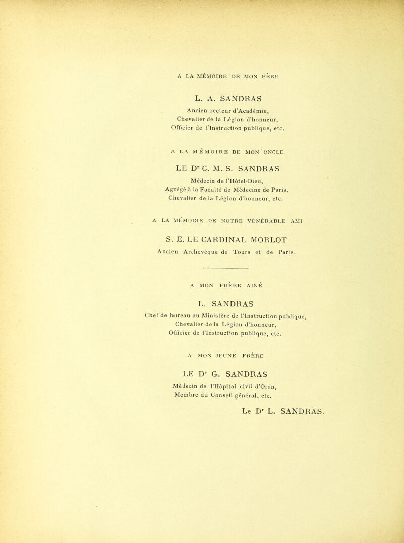 A LA MÉMOIRE DE MON PERE L. A. SANDRAS Ancien recteur d’Académie, Chevalier de la I.égion d’honneur, Officier de l’Instruction publique, etc. A LA MÉMOIRE DE MON ONOXE LE C. M. S. SANDRAS Médecin de l’Hôtel-Dieu, Agrégé à la Faculté de Médecine de Paris, Chevalier de la Légion d’honneur, etc. A LA MÉMOIRE DE NOTRE VÉNÉRABLE AMI S. E. LE CARDINAL MORLOT Ancien Archevêque de Tours et de Paris. A MON FRÈRE AÎNÉ L. SANDRAS Chef de bureau au Ministère de l’Instruction publique, Chevalier de la Légion d’honneur. Officier de l’Instruct'on publique, etc. A MON JEUNE FRÈRE LE D^ G. SANDRAS Médecin de l’Hôpital civil d’Oran, Membre du Conseil général, etc. Le D' L. SANDRAS.