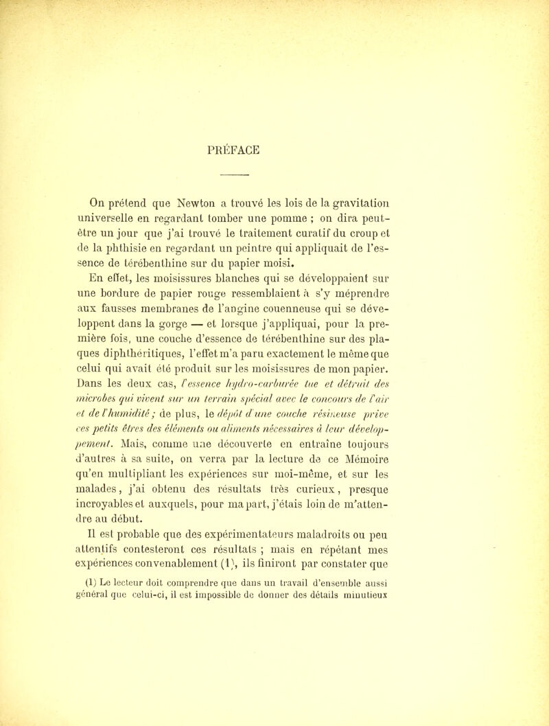 PRÉFACE On prétend que Newton a trouvé les lois de la gravitation universelle en regardant tomber une pomme ; on dira peut- être un jour que j’ai trouvé le traitement curatif du croup et de la phthisie en regardant un peintre qui appliquait de l’es- sence de térébenthine sur du papier moisi. En effet, les moisissures blanches qui se développaient sur une bordure de papier rouge ressemblaient à s’y méprendre aux fausses membranes de l’angine couenneuse qui se déve- loppent dans la gorge — et lorsque j’appliquai, pour la pre- mière fois, une couche d’essence de térébenthine sur des pla- ques diphthéritiques, l’effet m’a paru exactement le même que celui qui avait été produit sur les moisissures de mon papier. Dans les deux cas, ïessence hydro-carburêe tue et détruit des microbes qui vivent sur un terrain spécial avec le concours de l'air et de l'humidité; de plus, dépôt dé une couche résineuse prive ces j)etits êtres des (déments ou aliments nécessaires à leur dévelop- pement. Mais, comme une découverte en entraîne toujours d’autres à sa suite, on verra par la lecture de ce Mémoire qu’en multipliant les expériences sur moi-même, et sur les malades, j’ai obtenu des résultats très curieux, presque incroyables et auxquels, pour ma part, j’étais loin de m’atten- dre au début. Il est probable que des expérimentateurs maladroits ou peu attentifs contesteront ces résultats ; mais en répétant mes expériences convenablement (1), ils finiront par constater que (1) Le lecteur doit comprendre que dans un travail d’ensemble aussi général que celui-ci, il est impossible de donner des détails minutieux
