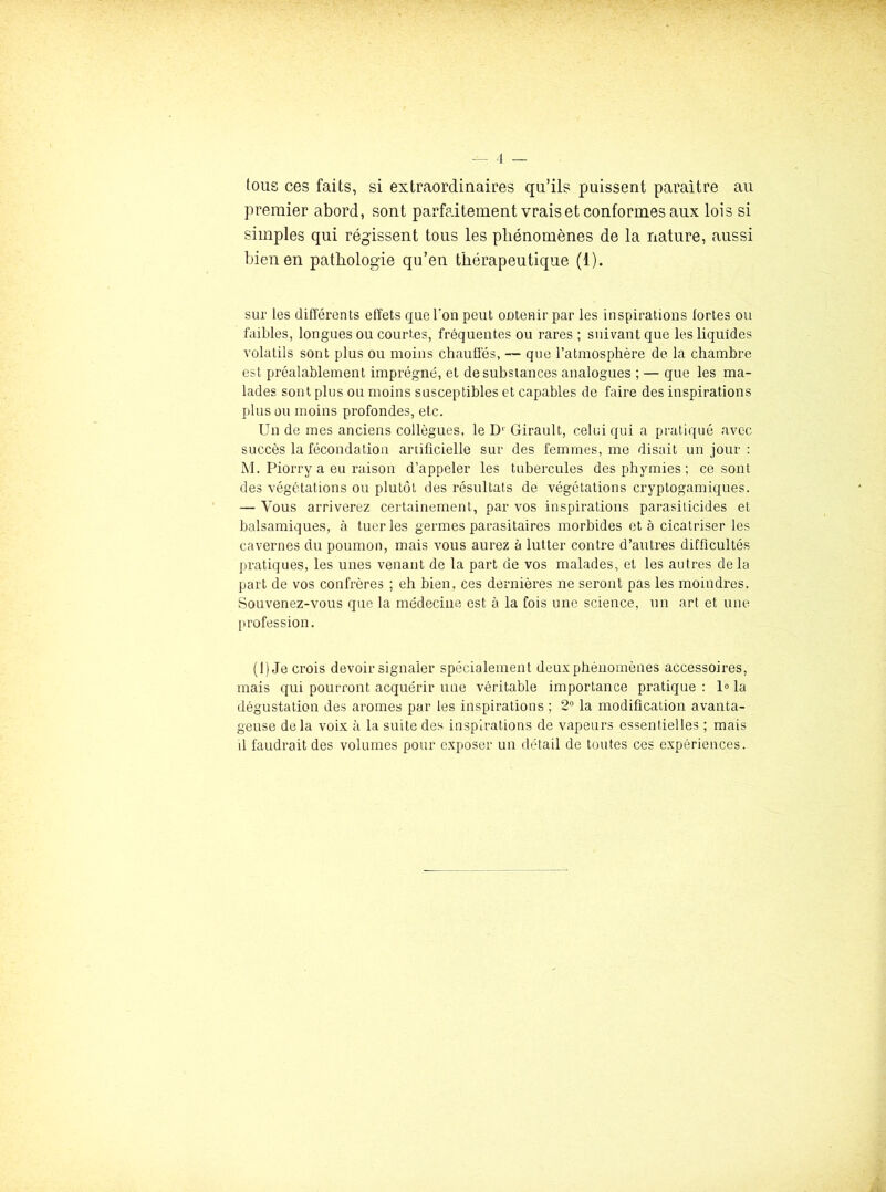 lous ces faits, si extraordinaires qu’ils puissent paraître au premier abord, sont parfaitement vrais et conformes aux lois si simples qui régissent tous les phénomènes de la nature, aussi bien en patliologie qu’en thérapeutique (1). sur les différents effets que Ton peut oDteuir par les inspirations fortes ou faibles, longues ou courtes, fréquentes ou rares ; suivant que les liquides volatils sont plus ou moins chauffés, — que l’atmosphère de la chambre est préalablement imprégné, et de substances analogues ; — que les ma- lades sont plus ou moins susceptibles et capables de faire des inspirations plus ou moins profondes, etc. Un de mes anciens collègues, le D Girault, celui qui a pratiqué avec succès la fécondation artificielle sur des femmes, me disait un jour ; M. Piorry a eu raison d’appeler les tubercules desphymies; ce sont des végétations ou plutôt des résultats de végétations cryptogamiques. — Vous arriverez certainement, par vos inspirations parasilicides et balsamiques, à tueries germes parasitaires morbides et à cicatriser les cavernes du poumon, mais vous aurez à lutter contre d’autres difficultés pratiques, les unes venant de la part de vos malades, et les autres delà part de vos confrères ; eh bien, ces dernières ne seront pas les moindres. Souvenez-vous que la médecine est à la fois une science, un art et une [U’ofession. (1) Je crois devoir signaler spécialement deux phénomènes accessoires, mais qui pourront acquérir une véritable importance pratique : 1® la dégustation des arômes par les inspirations ; 2“ la modification avanta- geuse delà voix à la suite des inspirations de vapeurs essentielles ; mais d faudrait des volumes pour exposer un détail de toutes ces expériences.