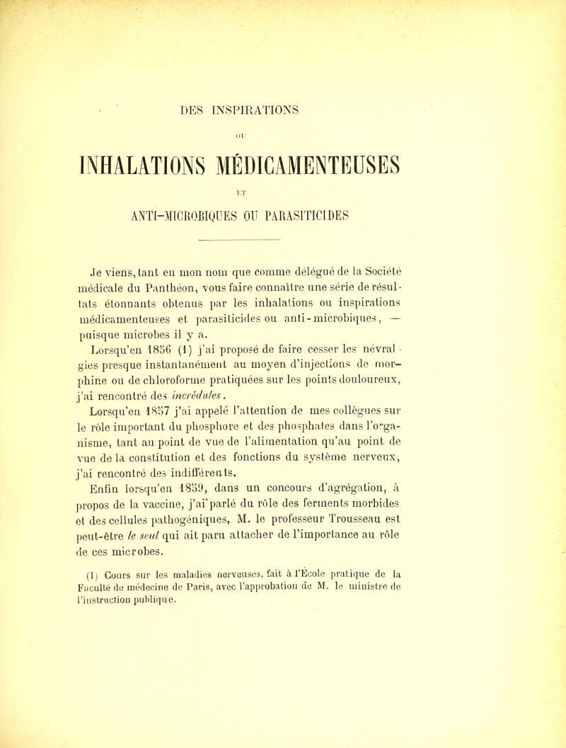 DES INSPIRATIONS (lU ANTI-MICKOBIQUES OU PARASITICIDES Je viens, tant en mon nom que comme délégué de la Société médicale du Panthéon, vous faire connaitre une série de résul- tats étonnants obtenus par les inhalations ou inspirations médicamenteuses et parasiticides ou anti-microbiques, — puisque microbes il y a. Lorsqu’en 1856 (1) j’ai proposé de faire cesser les névral - gies presque instantanément au moyen d’injections de mor- phine ou de chloroforme pratiquées sur les points douloureux, j’ai rencontré des incrédules. Lorsqu’en 1867 j’ai appelé l’attention de mes collègues sur le rôle important du phosphore et des phosphates dans l’orga- nisme, tant au point de vue de l’alimentation qu’au point de vue de la constitution et des fonctions du système nerveux, j’ai rencontré des indifférents. Enfin lorsqu’en 18o9, dans un concours d’agrégation, à propos de la vaccine, j’ai*parlé du rôle des ferments morbides et des cellules pathogéniques, M. le professeur Trousseau est peut-être le seid qui ait paru attacher de l’importance au rôle de ces microbes. (1) Cours sur les maladies nerveuses, fait à l’Ecole pratique de la Faculté de médecine de Paris, avec l’approbation do M. le ministre de l’instruction publique.