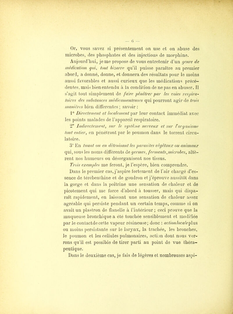 Or, vous savez si présentement on use et on abuse des microbes, des phosphates et des injections de morphine. Aujourd’hui, je me propose de vous entretenir d’un genre de médication qui, tout bizarre qu’il puisse paraître au premier abord, a donné, donne, et donnera des résultats pour le moins aussi favorables et aussi curieux que les médications précé- dentes, mais bien entendu à la condition de ne pas en abuser. 11 s’agit tout simplement de faire pénétrer par les voies respira- toires des substances médicamenteuses qui pourront ag’ir de trois manières bien differentes ; savoir : 1° Directement et localement par leur contact immédiat avec les points malades de l’appareil respiratoire. 2° Indirectement, sur le système nerveux et sur l'organisme tout entier, en pénétrant par le poumon dans le torrent circu- latoire. 3” En tuant ou en détruisant les parasites végétaux ou animaux qui, sous les noms différents de germes, ferments,microbes, altè- rent nos humeurs ou désorganisent nos tissus. Trois exemples me feront, je l’espère, bien comprendre. Dans le premier cas, j’aspire fortement de l’air chargé d’es- sence de térébenthine et de goudron et j’éprouve aussitôt dans la gorge et dans la poitrine une sensation de chaleur et de picotement qui me force d’abord à tousser, mais qui dispa- raît rapidement, en laissant une sensation de chaleur assez agréable qui persiste pendant un certain temps, comme si on avait un plastron de flanelle à l’intérieur ; ceci prouve que la muqueuse bronchique a été touchée sensiblement et modifiée par le contactde cette vapeur résineuse; donc : actionlocale^\o.% ou moins persistante sur le larynx, la trachée, les bronches, Je poumon et les cellules pulmonaires, action dont nous ver- rons qu’il est possible de tirer parti au point de vue théra- peutique. Dans le deuxième cas, je fais de légères et nombreuses aspi-