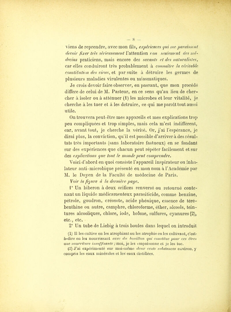 viens de reprendre, avec mon fils, expériences qui me paraissent devoir fixer très sérieusement l’attention non seulement des mé' decins praticiens, mais encore des savants et des naturalistes, car elles conduiront très probablement à connaître la véritable constitution des virus, et par suite à détruire les germes de plusieurs maladies virulentes ou miasmatiques. Je crois devoir faire observer, en passant, que mon procédé diffère de celui de M. Pasteur, en ce sens qu’au lieu de cher- cher à isoler ou à atténuer (1) les microbes et leur vitalité, je cherche à les tuer et à les détruire, ce qui me parait tout aussi utile. On trouvera peut-être mes appareils et mes explications trop peu compliquées et trop simples, mais cela m’est indifférent, car, avant tout, je cherche la vérité. Or, j’ai l’espérance, je dirai plus, la conviction, qu’il est possible d’arriver à des résul- tats très importants (sans laboratoire fastueux) en se fondant sur des expériences que chacun peut répéter facilement et sur des explications que tout le monde peut comprendre. Voici d’abord en quoi consiste l’appareil inspirateur ou inha- lateur anti-microbique présenté en mon nom à l’Académie par M. le Doyen de la Faculté de médecine de Paris. Voir la figure à la dernière page. 1 Un biberon à deux orifices renversé ou retourné conte- nant un liquide médicamenteux parasiticide, comme benzine, pétrole, goudron, créosote, acide phénique, essence de téré- benthine ou autre, camphre, chloroforme, éther, alcools, tein- tures alcooliques, chlore, iode, brome, sulfures, cyanures (2), etc., etc. ' 2 Un tube de Liebig à trois boules dans lequel on introduit (Ij II les cultive en les atrophiant ou les atrophie en les cultivant, c’est- à-dire en les nourrissant avec du houillon qui conslüue pour ces cires une nourriture insufpsante ; moi, je les empoisonne et je les tue. (2) J’ai expéiûmenté sur moi-même deux cents substances environ, y compris les eaux minérales et les eaux distillées.