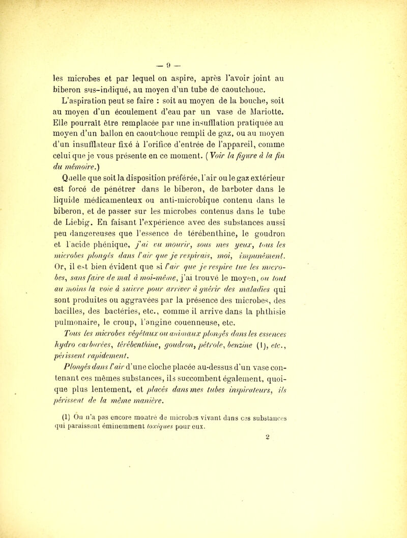 les microbes et par lequel on aspire, après l’avoir joint au biberon sus-indiqué, au moyen d’un tube de caoutchouc. L’aspiration peut se faire : soit au moyen de la bouche, soit au moyen d’un écoulement d’eau par un vase de Mariotte. Elle pourrait être remplacée par une insufflation pratiquée au moyen d’un ballon en caoutchouc rempli de gaz, ou au moyen d’un insufflateur fixé à l’orifice d’entrée de l’appareil, comme celui que je vous présente en ce moment. [Yoir la figure à la fin du mémoire.') Qaelle que soit la disposition préférée, l’air ou le gaz extérieur est forcé de pénétrer dans le biberon, de barboter dans le liquide médicamenteux ou anti-microbique contenu dans le biberon, et de passer sur les microbes contenus dans le tube de Liebig. En faisant l’expérience avec des substances aussi peu dangereuses que l’essence de térébenthine, le goudron et l’acide phénique, j'ai vu mourir, som mes yeux, tous les microbes plongés dans l'air que je respirais, moi, impunément. Or, il est bien évident que si l'air que je respire tue les micro- bes, sans faire de mal à moi-méme, j’ai trouvé le moyen, ou tout au moins ta voie à suivre pour arriver à guérir des maladies qui sont produites ou aggravées par la présence des microbes, des bacilles, des bactéries, etc., comme il arrive dans la pbthisie pulmonaire, le croup, l’angine couenneuse, etc. Tous les microbes végétaux ou animaux plongés dans les essences hydro carburées, térébenthine, goudron, pétrole, benzine {\),etc., péiissent rapidement. Plongés dans l'air d’une cloche placée au-dessus d’un vase con- tenant ces mêmes substances, ils succombent également, quoi- que plus lentement, et placés dans mes tubes inspirateurs, ils périssent de la même manière. (1) Ou u’a pas encore montré de microbes vivant dans ces subslaiic-os qui paraissent éminemment toxiques peureux. 2