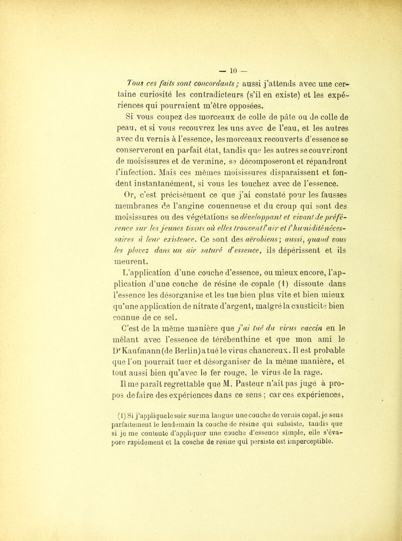 Tous ces faits sont concordants ; aussi j’attends avec une cer- taine curiosité les contradicteurs (s’il en existe) et les expé- riences qui pourraient m’être opposées. Si vous coupez des morceaux de colle de pâte ou de colle de peau, et si vous recouvrez les uns avec de l’eau, et les autres avec du vernis à l’essence, les morceaux recouverts d’essence se conserveront en parfait état, tandis que les autres se couvriront de moisissures et de vermine, se décomposeront et répandront l’infection. Mais ces mêmes moisissures disparaissent et fon- dent instantanément, si vous les touchez avec de l’essence. Or, c’est précisément ce que j’ai constaté pour les fausses membranes de l’angine couenneuse et du croup qui sont des moisissures ou des végétations ’&Qdévelo'ppant et vivant de préfé- rence sur tes jeunes tissus où elles trouvent l'air et T huoiidité néces- saires à leur existence. Ce sont des «ëroâims ; quand vous les placez dans un air saturé d'essence, ils dépérissent et ils meurent. L’application d’une couche d’essence, ou mieux encore, l’ap- plication d’une couche de résine de copale (1) dissoute dans l’essence les désorganise et les tue bien plus vite et bien mieux qu’une application de nitrate d’argent, malgré la causticité bien connue de ce sel. C’est de la même manière que j'ai tué du virus vaccin en le mêlant avec l’essence de térébenthine et que mon ami le D''Kaufmann (de Berlin)a tué le virus cbancreux. Il est probable que l'on pourrait tuer et désorganiser de la même manière, et tout aussi bien qu’avec le fer rouge, le virus de la rage. Il me paraît regrettable que M. Pasteur n’ait pas jugé à pro- pos défaire des expériences dans ce sens; car ces expériences, (1) Si j’appliquelesoir sur ma langue une couche de vernis copal, je sens parfaitement le lendemain la couche de résine qui subsiste, tandis que si je me contente d’appliquer une couche d’essence simple, elle s’éva- pore rapidement et la couche de résine qui persiste est imperceptible.
