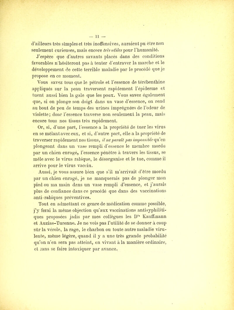 d’ailleurs très simples et très inoffensives, auraient pu être non seulement curieuses, mais encore t7'ès utiles l’humanité. J’espère que d’autres savants placés dans des conditions favorables n'hésiteront pas à tenter d’entraver la marche et le développement de cette terrible maladie par le procédé que je propose en ce moment. Vous savez tous que le pétrole et l’essence de térébenthine appliqués sur la peau traversent rapidement l’épiderme et tuent aussi bien la gale que les poux. Vous savez également que, si on plonge son doigt dans un vase d’essence, on rend au bout de peu de temps des urines imprégnées de l’odeur de violette; donc l’essence traverse non seulement la peau, mais encore tous nos tissus très rapidement. Or, si, d’une part, l’essence a la propriété de tuer les virus en se mêlant avec eux, et si, d’autre part, elle a la propriété de traverser rapidement nos tissus, il ne pai'aît pas hvpossible upi o,r\ plongeant dans un vase rempli d’essence le membre mordu par un chien enragé, l’essence pénètre à travers les tissus, se mêle avec le virus rabique, le désorganise et le tue, comme il arrive pour le virus vaccin. Aussi, je vous assure bien que s’il m’arrivait d’èlre mordu par un chien enragé, je ne manquerais pas de plonger mon pied ou ma main dans un vase rempli d’essence, et j’aurais plus de confiance dans ce procédé que dans des vaccinations anti-rabiques préventives. Tout en admettant ce genre de médication comme possible, j’y ferai la même objection qu’aux vaccinations antisypbiliti- ques proposées jadis par mes collègues les D’® Kauffmann et Auzias-Turenne. Je ne vois pas l’utilité de se donner à coup sûr la vérole, la rage, le charbon ou toute autre maladie viru- lente, même légère, quand il y a une très grande probabilité qu’on n’en sera pas atteint, en vivant à la manière ordinaire, et sans se faire intoxiquer par avance.