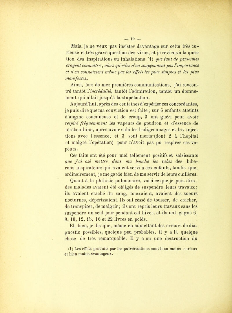 Mais, je ne veux pas insister davantage sur cette très cu- rieuse et très grave question des virus, et je reviens à la ques- tion des inspirations ou inhalations (1) que tanl de personnes croyent connaître, alors qu'elles nen soupçonnent pas l'importance et n en connaissent même pas les effets les plus simples et les plus manifestes» Ainsi, lors de mes premières communications, j’ai rencon- tré tantôt Xincrédulité^ tantôt l’admiration, tantôt un étonne- ment qui allait jusqu’à la stupéfaction. Aujourd’hui, après des centaines d’expériences concordantes, je puis dire que ma conviction est faite; sur 6 enfants atteints d’angine couenneuse et de croup, 3 ont guéri pour avoir respiré fréquemment les vapeurs de goudron et d’essence de téréhenlhine, après avoir subi les badigeonnages et les injec- tions avec l’essence, et 3 sont morts'(dont 2 à l'hôpital et malgré l’opération) pour n’avoir pas pu respirer ces va- peurs. Ces faits ont été pour moi tellement positifs et saisissants que j'ai osé mettre dans ma. bouche les tubes des bibe- rons inspirateurs qui avaient servi à ces enfants, tandis que, ordinairement, je me garde bien de me servir de leurs cuillères. Quant à la phthisie pulmonaire, voici ce que je puis dire : des malades avaient été obligés de suspendre leurs travaux; ils avaient craché du sang, toussaient, avaient des sueurs nocturnes, dépérissaient. Ils ont cessé de tousser, de cracher, de transpirer, de maigrir ; ils ont repris leurs travaux sans les suspendre un seul jour pendant cet hiver, et ils ont gagné 6, 8, 10, 12, 15, 16 et 22 livres en poids. Eh bien, je dis que, même en admettant des erreurs de dia- gnostic possibles, quoique peu probables, il y a là quelque chose de très remarquable. Il y a ou une destruction du (1) Les effets produits par les pulvérisations sont bien moins curieux et bien moins avantageux.