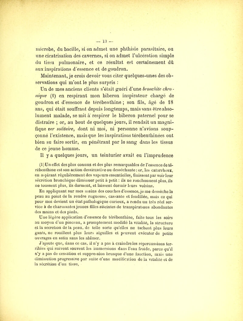 microbe, du bacille, si on admet une phthisie parasitaire, ou une cicatrisation des cavernes, si on admet Tulcération simple du tissu pulmonaire, et ce résultat est certainement dû aux inspirations d'essence et de goudron. Maintenant, je crois devoir vous citer quelques-unes des ob- servations qui m’ont le plus surpris : Un de mes anciens clients s’était guéri d’une bronchite chro - nique (1) en respirant mon biberon inspirateur chargé de goudron et d’essence de térébenthine; son fils, âgé de 18 ans, qui était souffrant depuis longtemps, mais sans être abso- lument malade, se mit à* respirer le biberon paternel pour se distraire ; or, au bout de quelques jours, il rendait un magni- fique ver solitaire^ dont ni moi, ni personne n’avions soup- çonné l’existence, mais que les inspirations térébenlhinées ont bien su faire sortir, en pénétrant par le sang dans les tissus de ce jeune homme. Il y a quelques jours, un teinturier avait eu l’imprudence (1) Un effet des plus connus et des plus remarquables de l’essence de té- rébenthine est son action dessiccative ou desséchante : or, les catarrheux, en aspirant régulièrement des vapeurs essentielles, finissent par voir leur sécrétion bronchique diminuer petit à petit : ils ne ronchonnent plus, ils ne toussent plus, ils dorment, et laissent dormir leurs voisins. En appliquant sur mes mains des couches d’essence, je me dessèche la peau au poiut de la rendre rugueuse, cassante et fendillée, mais ce qui pour moi devient un état pathologique curieux, a rendu un très réel ser- vice à de charmantes jeunes filles atteintes de transpirations abondantes des mains et des pieds. Une légère application d’essence de térébenthine, faite tous les soirs au moyen d’un pinceau, a promptement modifié la vitalité, la structure et la secrétion de la peau, de telle sorte qu’elles ne tachent plus leurs gants, ne rouillent plus leurs aiguilles et peuvent exécuter de petits ouvrages en satin sans les abîmer. J’ajoute que, dans ce cas, il n’y a pas à craindreles répercussions ter- ribles qui suivent souvent les immersions dans l’eau froide, parce qu’il n’y a pas de cessation et suppression brusque d’une fonction, mais une diminution progressive par suite d’une modification de la vitalité et de la sécrétion d’uii tissu.