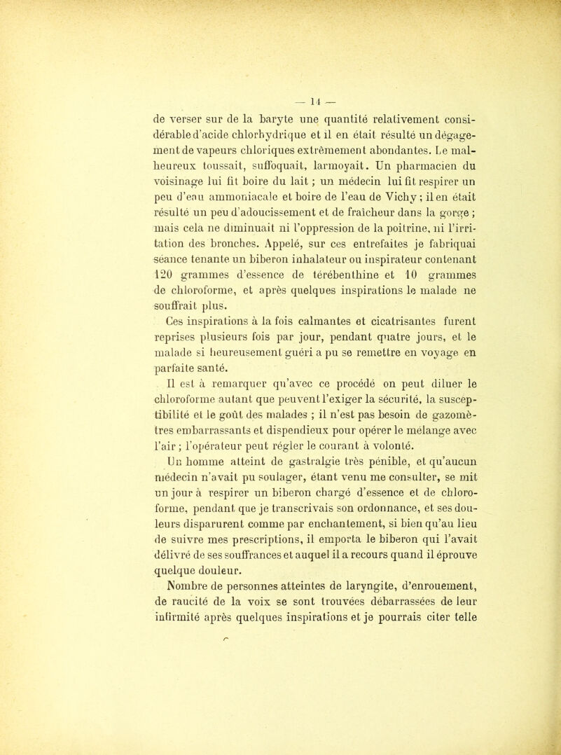de verser sur de la baryte une quantité relativement consi- dérable d’acide chlorhydrique et il en était résulté un dégage- ment de vapeurs cbioriques extrêmement abondantes. Le mal- heureux toussait, suffoquait, larmoyait. Un pharmacien du voisinage lui fit boire du lait ; un médecin lui fit respirer un peu d’en U ammoniacale et boire de l’eau de Vichy ; il en était résulté un peu d’adoucissement et de fraîcheur dans la gorge ; mais cela ne diminuait ni l’oppression de la poitrine, ni l’irri- tation des bronches. Appelé, sur ces entrefaites je fabriquai séance tenante un biberon inhalateur ou inspirateur contenant 120 grammes d’essence de térébenthine et 10 grammes de chloroforme, et après quelques inspirations le malade ne souffrait plus. Ces inspirations à la fois calmantes et cicatrisantes furent reprises plusieurs fois par jour, pendant quatre jours, et le malade si heureusement guéri a pu se remettre en voyage en parfaite santé. 11 est à remarquer qu’avec ce procédé on peut diluer le chloroforme autant que peuvent l’exiger la sécurité, la suscep- tibilité et le goût des malades ; il n’est pas besoin de gazomè- tres embarrassants et dispendieux pour opérer le mélange avec l’air ; l’opérateur peut régler le courant à volonté. UE homme atteint de gastmlgie très pénible, et qu’aucun médecin n’avait pu soulager, étant venu me consulter, se mit un jour à respirer un biberon chargé d’essence et de chloro- forme, pendant que je transcrivais son ordonnance, et ses dou- leurs disparurent comme par enchantement, si bien qu’au lieu de suivre mes prescriptions, il emporta le biberon qui l’avait délivré de ses souffrances et auquel il a recours quand il éprouve quelque douleur. Nombre de personnes atteintes de laryngite, d’enrouement, de raucité de la voix se sont trouvées débarrassées de leur infirmité après quelques inspirations et je pourrais citer telle