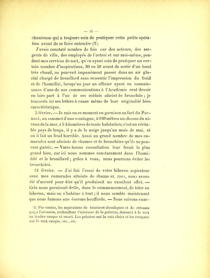 chanteuse qui a toujours soin de pratiquer cette petite opéra- tion avant de se faire entendre (1). J’avais constaté nombre de fois sur des acteurs, des ser- gents de ville, des employés de l’octroi et sur moi-même, pen- dant mes services de nuit, qa’en ayant soin de pratiquer un cer- tain nombre d’inspirations, 30 ou 40 avant de sortir d’un local très chaud, on pourrait impunément passer dans un air gla- cial chargé de brouillard sans ressentir l’impression du froid et de l’humidité, lorsqu’un jour un officier ayant eu connais- sance d’une de nos communications à l’Académie crut devoir en faire part à l’un de ses soldats atteint de bronchite ; je transcris ici ses lettres à cause même de leur originalité bien caractéristique. 5 février. — Je suis en ce moment en garnison au fort du Por- nant, au sommet d’une montagne, à930 mètres au-dessus du ni- veaudela mer, à5 kilomètres detoute habitation: c’est un vérita- ble pays de loups, il y a de la neige jusqu’au mois de mai, et où il fait un froid horrible. Aussi un grand nombre de mes ca- marades sont atteints de rbumes et de bronchites qu’ils ne peu- vent guérir.— Votre bonne consultation leur ferait le plus grand bien, car ici nous sommes constamment dans l’humi- dité et le brouillard ; grâce à vous, nous pourrons éviter les bronchites. 2i février. — J’ai fait l’essai de votre biberon aspirateur avec mes camarades atteints de rhume et, tous, nous avons été d’accord pour dire qu’il produisait un excellent effet. — Cela nous paraissait drôle, dans le commencement, de téter au biberon, mais on s’habitue à tout ; il nous semble maintenant que nous fumons une énorme bouffarde. — Nous suivons exac- (1) Par contre, les aspirations de teintures alcooliques et de créosote qui, à l’occasion, réchauffent l’interieur de la poitrine, donnent à la voix un timbre rauque et sourd. Les peintres ont la voix claire et les ivrognes üut la voix rauque, etc., etc.