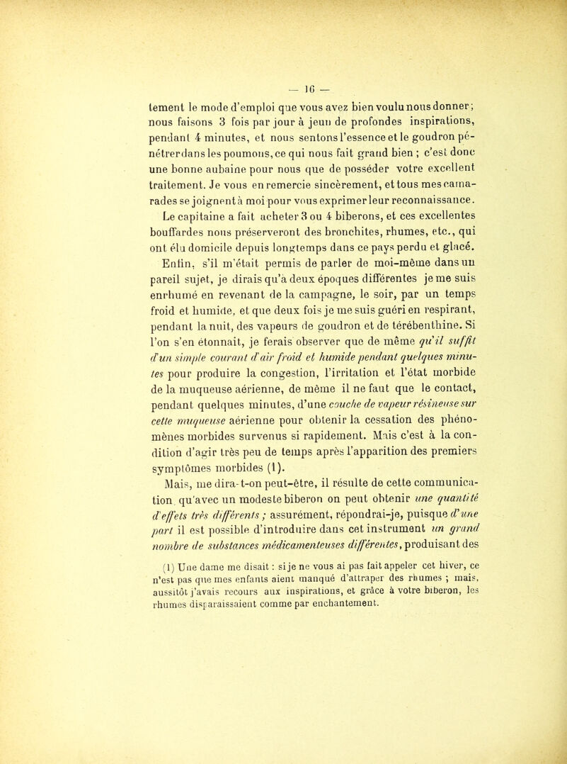 lement le mode d’emploi que vous avez bien voulu nous donner; nous faisons 3 fois par jour à jeun de profondes inspirations, pendant 4 minutes, et nous sentons l’essence et le goudron pé- nétrerdans les poumons, ce qui nous fait grand bien ; c’est donc une bonne aubaine pour nous que de posséder votre excellent traitement. Je vous en remercie sincèrement, et tous mes cama- rades se joignentà moi pour vous exprimerleur reconnaissance. Le capitaine a fait acheter 3 ou 4 biberons, et ces excellentes bouffardes nous préserveront des bronchites, rhumes, etc., qui ont élu domicile depuis longtemps dans ce pays perdu et glacé. Enfin, s’il m’était permis de parler de moi-même dans un pareil sujet, je dirais qu’à deux époques différentes je me suis enrhumé en revenant de la campagne, le soir, par un temps froid et humide, et que deux fois je me suis guéri en respirant, pendant la nuit, des vapeurs de goudron et de térébenthine. Si l’on s’en étonnait, je ferais observer que de même qu'il suffit d'un simple courant d'air froid et humide pendant quelques minu- tes pour produire la congestion, l’irritation et l’état morbide de la muqueuse aérienne, de môme il ne faut que le contact, pendant quelques minutes, d’une couche de vapeur résineuse sur cette muqueuse aérienne pour obtenir la cessation des phéno- mènes morbides survenus si rapidement. Mais c’est à la con- dition d’agir très peu de temps après l’apparition des premiers symptômes morbides (l). Mais, me dira-t-on peut-être, il résulte de cette communica- tion, qu'avec un modeste biberon on peut obtenir une quayitité d'effets très différents ; assurément, répondrai-je, puisque part il est possible d’introduire dans cet instrument un grand nombre de substances médicamenteuses produisant des (1) Une dame me disait : si je ne vous ai pas fait appeler cet hiver, ce n’est pas que mes enfants aient manqué d’attraper des rhumes ; mais, aussitôt j’avais recours aux inspirations, et grâce à votre biberon, les rhumes disparaissaient comme par enchantement.