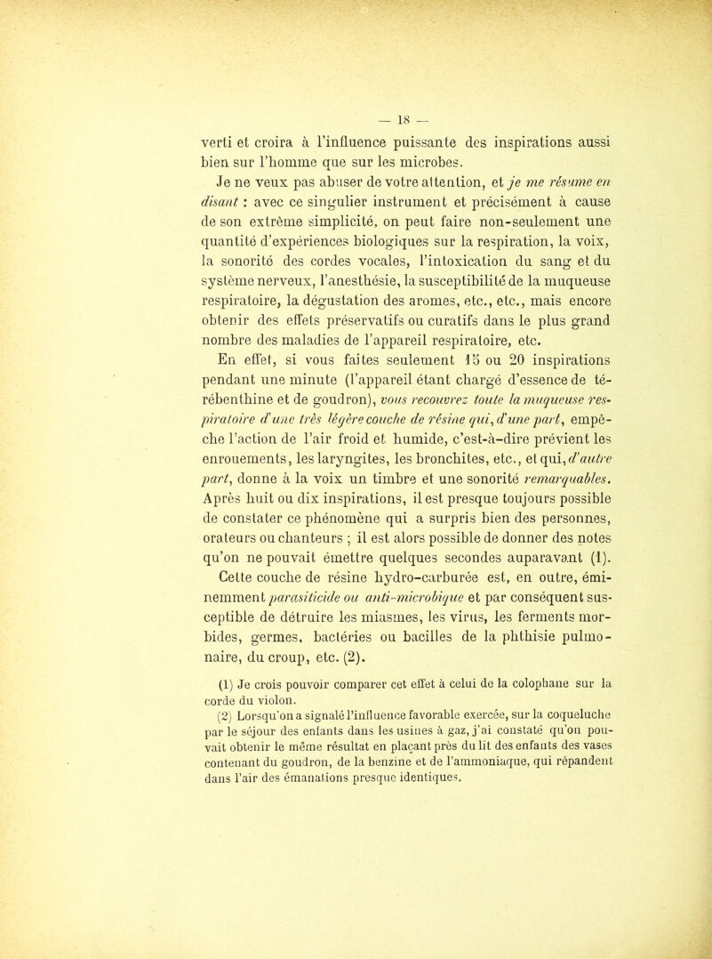 verti et croira à l’influence puissante des inspirations aussi bien sur l’honinie que sur les microbes. Je ne veux pas abuser de votre attention, et je me résume en disant : avec ce singulier instrument et précisément à cause de son extrême simplicité, on peut faire non-seulement une quantité d’expériences biologiques sur la respiration, la voix, la sonorité des cordes vocales, l’intoxication du sang et du système nerveux, l’anesthésie, la susceptibilité de la muqueuse respiratoire, la dégustation des arômes, etc., etc., mais encore obtenir des effets préservatifs ou curatifs dans le plus grand nombre des maladies de l’appareil respiratoire, etc. En effet, si vous faites seulement Ib ou 20 inspirations pendant une minute (l’appareil étant chargé d’essence de té- rébenthine et de goudron), vous recouvrez toute la muqueuse res- piratoire dune très légère couche de résine qui^ d'une part^ empê- che l’action de l’air froid et humide, c’est-à-dire prévient les enrouements, les laryngites, les bronchites, etc., Qiopii, d’autre part^ donne à la voix un timbre et une sonorité remarquables. Après huit ou dix inspirations, il est presque toujours possible de constater ce phénomène qui a surpris bien des personnes, orateurs ou chanteurs ; il est alors possible de donner des notes qu’on ne pouvait émettre quelques secondes auparavant (1). Cette couche de résine hydro-carburée est, en outre, émi- nemmentou anti-microbique et par conséquent sus- ceptible de détruire les miasmes, les virus, les ferments mor- bides, germes, bactéries ou bacilles de la phthisie pulmo- naire, du croup, etc. (2). (1) Je crois pouvoir comparer cet effet à celui de la colophane sur la corde du violon. (2) Lorsqu’on a signalé l’influence favorable exercée, sur la coqueluche par le séjour des enfants dans les usines à gaz, j’ai constaté qu’on pou- vait obtenir le même résultat en plaçant près du lit des enfants des vases contenant du goudron, de la benzine et de l’ammoniaque, qui répandent dans l’air des émanations presque identiques.