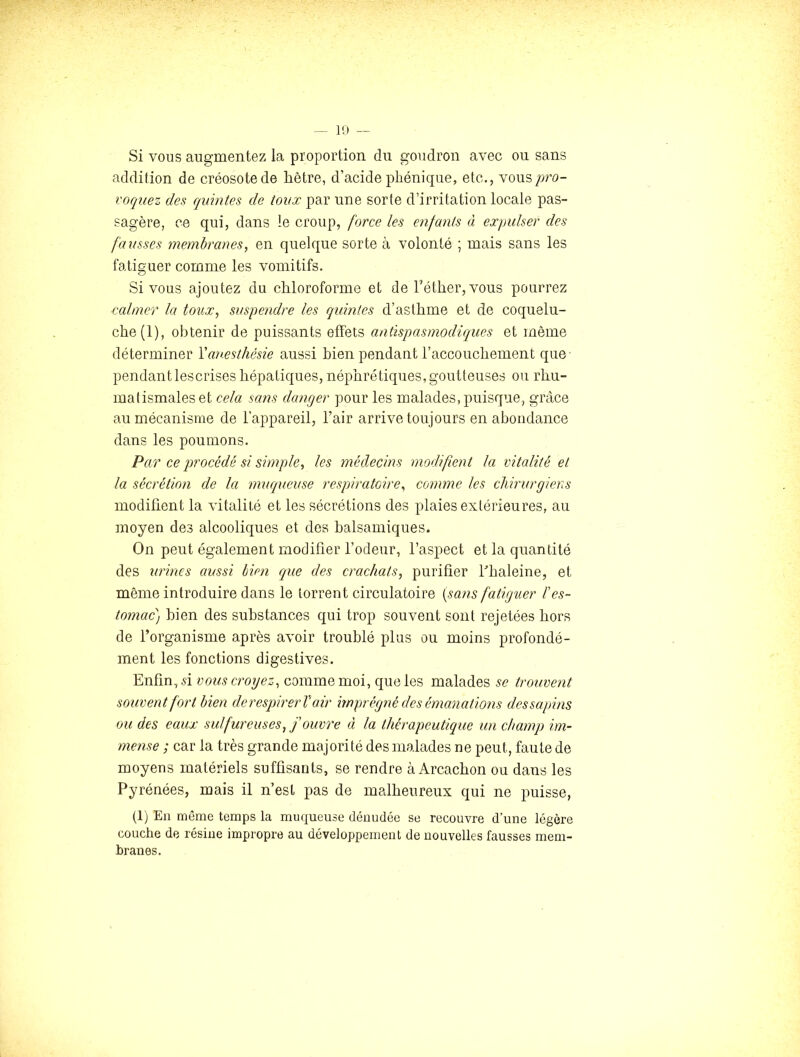 Si vous augmentez la proportion du goudron avec ou sans addition de créosote de hêtre, d’acide pliénique, etc,, vous l'oquez des quintes de toux par une sorte d’irritation locale pas- sagère, ce qui, dans le croup, force les enfants à expulser des fausses membranes, en quelque sorte à volonté ; mais sans les fatiguer comme les vomitifs. Si vous ajoutez du chloroforme et de Féther, vous pourrez calmer la toux, suspe?idre les quintes d’asthme et de coquelu- che (1), obtenir de puissants effets antispasmodiques et même déterminer Vanesthésie aussi bien pendant l’accouchement que pendantlescrises hépatiques, néphrétiques,goutteuses ou rhu- matismales et cela sans danger pour les malades, puisque, grâce au mécanisme de l’appareil, l’air arrive toujours en abondance dans les poumons. Par ce procédé si simple, les médecins modifient la vitalité et la sécrétion de la muqueuse respiratoire, comme les chirurgiens modifient la vitalité et les sécrétions des plaies extérieures, au moyen des alcooliques et des balsamiques. On peut également modifier l’odeur, l’aspect et la quantité des urines aussi bien que des crachats, purifier Fhaleine, et même introduire dans le torrent circulatoire {sans fatiguer l’es- tomac) bien des substances qui trop souvent sont rejetées hors de l’organisme après avoir troublé plus ou moins profondé- ment les fonctions digestives. Enfin, 51 vous croyez, comme moi, que les malades se trouvent souvent fort bien derespirerV air imprégné eles émanations dessapins ou des eaux sulfureuses, j ouvre à la thérapeutique un champ im- mense ; car la très grande majorité des malades ne peut, faute de moyens matériels suffisants, se rendre à Arcachon ou dans les Pyrénées, mais il n’est pas de malheureux qui ne puisse, (1) En même temps la muqueuse dénudée se recouvre d’une légère couche de résine impropre au développement de nouvelles fausses mem- branes.