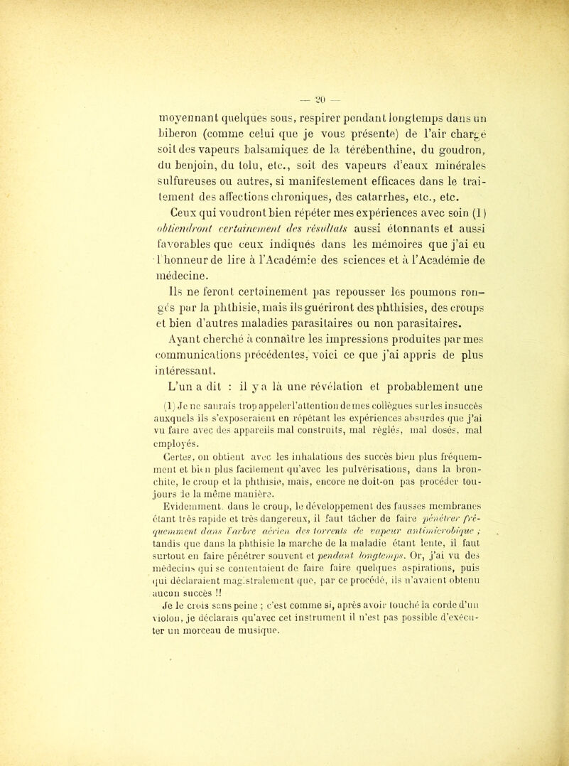 moyennant quelques sous, respirer pendant long temps dans un biberon (comme celui que je vous présente) de l’air chargé soit des vapeurs balsamiques de la térébenthine, du goudron, du benjoin, du loin, etc., soit des vapeurs d’eaux minérales sulfureuses ou autres, si manifestement efficaces dans le trai- tement des affections chroniques, des catarrhes, etc., etc. Ceux qui voudront bien répéter mes expériences avec soin (1 ) obtiendront certuinonent des résultats aussi étonnants et aussi favorables que ceux indiqués dans les mémoires que j’ai eu • l honneur de lire à l’Académie des sciences et à l’Académie de médecine. Ils ne feront certainement pas repousser les poumons ron- ges par la phthisie, mais ils guériront des phthisies, des croups et bien d’autres maladies parasitaires ou non parasitaires. Ayant cherché à connaître les impressions produites par mes communications précédentes, voici ce que j’ai appris de plus intéressant. L’un a dit : il y a là une révélation et probablement une A) Je ne saurais trop appelerratlention dernes collègues surles insuccès auxquels ils s’exposeraient en répétant les expériences absurdes que j’ai vu faire avec des appareils mal construits, mal réglés, mal dosés, mal employés. Certes, on obtient avec les inlialations des succès bien plus fréquem- ment et bitn plus facilement qu’avec les pulvérisations, dans la bron- chite, le croup et la phthisie, mais, encore ne doit-on pas procéder tou- jours le la même manière. Evidemment, dans le croup, le développement des fausses membranes étant très rapide et très dangereux, il faut tâcher de faire 'pénétrer fré- quemment dans Xarbre aérien des torrents de vapeur antimicrohique ; tandis que dans la phthisie la marche de la maladie étant lente, il faut surtout en faire pénétrer souvent et pendant longtemps. Or, j’ai vu des médecins qui SC contentaient de faire faire quelques aspirations, puis (]ui déclaraient rnaglstralemont que, par ce procédé, ils n’avaient obtenu aucun succès !! Je le crois sans peine ; c'est comme si, après avoir louché la corde d’un violon, je déclarais qu’avec cet instrument il n’est pas possible d’exécu- ter un morceau de musique.
