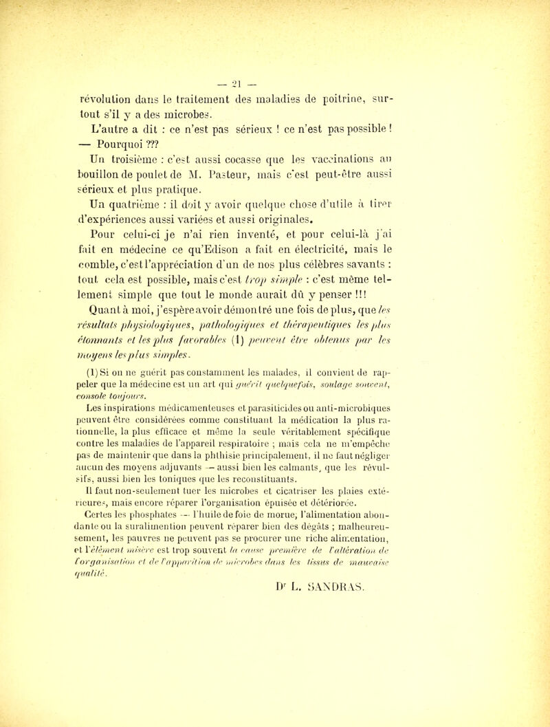 révolution dans le traitement des maladies de poitrine, sur- tout s’il y a des microbes. L’autre a dit : ce n’est pas sérieux ! ce n’est pas possible ! — Pourquoi ??? Un troisième : c’est aussi cocasse que les vaccinations au bouillon de poulet de M. Pasteur, mais c'est peut-être aussi sérieux et plus pratique. Un quatrième : il doit y avoir quelque chose d’utile à tir^r d’expériences aussi variées et aussi originales. Pour celui-ci je n’ai rien inventé, et pour celui-là j’ai fait en médecine ce qu’Edison a fait en électricité, mais le comble, c’est l’appréciation d’un de nos plus célèbres savants : tout cela est possible, mais c'est iroji simple : c’est même tel- lement simple que tout le monde aurait dû y penser !!! Quant à moi, j’espèreavoir démontré une fois de plus, que les résultats physiologiques^ patholofiiques et thérapeutiques les plus étonnants et les pjlus favorables (1) peuvent être obtenus par les moyens les plus simples. (1) Si on ne guérit pas constamment les malades, il convient de rap- peler que la médecine est un art rpû i/aéril quelquefois, soulage sonoent, console toujours. Les inspirations médicamenteuses etparasiticidesou anti-microbiques peuvent être considérées comme constituant la médication la plus ra- lionnelle, la plus efficace et même la seule véritablement spécifique contre les maladies de l’appareil respiratoire ; mais cela ne m’empêche pas de maintenir que dans la phthisie principalement, il ne faut négliger aucun des moyens adjuvants — aussi bien les calmants, que les révul- sifs, aussi bien les toniques que les reconstituants. 11 faut non-seulement tuer les microbes et cicatriser les plaies exté- rieures, mais encore l éparer l’organisation épuisée et détériorée. Certes les [diosphates l'huile de foie de morue, l’alimentation abon- dante ou la snralimention peuvent réparer bien des dégâts ; malheureu- sement, les pauvres ne peuvent pas se procurer une riche alimentation, et Vélèmenl niisèrc est trop souvent la cause première de Valtération, de l'organisa/ùrn cl de Pappardion (le )n/eroljes dans les tissus de mauraise qualité. D'- L. SAXDRAS.