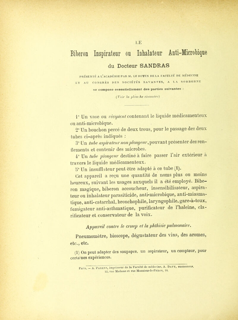 LE Bikron Inspirateur ou Inhalateur Anti-MicroMque du Docteur SANDRAS PRÉSENTÉ A l’académie PAR M. LE DOYEN DE LA FACULTÉ DE MÉDECINE ET AU CONGRÈS DES SOCIÉTÉS SAVANTES, A LA SORBONNE se compose essentiellement des parties suivantes : {Voir la planche ci-contre) 1° Un ynse ou réapieni contenant lo liquide médicamenteux ou anti-microbique. 2 Un bouchon percé de deux trous, pour le passage des deux tubes ci-après indiqués : 3 Un tude aspirateur nonp/on^eur, jionvsLnt présenter des ren- flements et contenir des microbes. 4“ Un ta/je plongeur destiné à faire passer l’air extérieur à travers le liquide médicamenteux. Un insufflateur peut être adapté à ce tube (1). Cet appareil a reçu une quantité de noms plus ou moins heureux, suivant les usages auxquels il a été employé. Bibe- ron magique, biberon accoucheur, insensibilisateur, aspira- teur ou inhalateur parasitieide, antbmicrobique, anti-miasma- tique, an tu catarrhal, broncbopbile, laryngopbile, gare-à-toux, fumigateur anti-asthmatique, purificateur de l’haleine, cla- rificateur et conservateur de la voix. Appareil contre le croup et la phthisie pulmonaire. Pneumomètre, bioscope, dégustateur des vins, des arômes, etc., etc. (1) On peut adapter des soupapes, un aspirateur, un compteur, pour certaines expériences. jY. PaPvENT, imprimeur de la Faculté de médecine, A. Davy, successeu»^ vue Madame et rue Monsieur-le-Prince, 14.