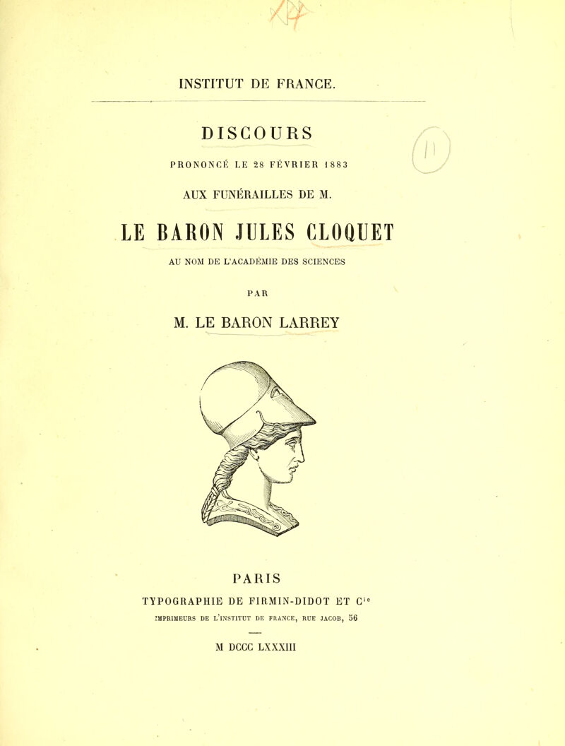 DISCOURS PRONONCÉ LE 28 FÉVRIER 1883 AUX FUNÉRAILLES DE M. LE BARON JULES CLOQUET AU NOM DE L’ACADÉMIE DES SCIENCES PAR M. LE BARON LARREY PARIS TYPOGRAPHIE DE FIRMIN-DIDOT ET Cie IMPRIMEURS DE L’iNSTITUT DE FRANCE, RUE JACOB, 56 M DCGC LXXXIII