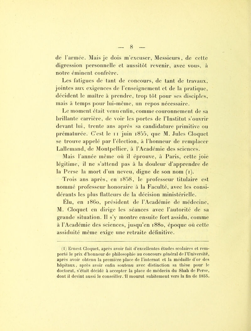 de l’armée. Mais je dois m’excuser, Messieurs, de celte digression personnelle et aussitôt revenir, avec vous, à notre éminent confrère. Les fatigues de tant de concours, de tant de travaux, jointes aux exigences de l’enseignement et de la pratique, décident le maître à prendre, trop tôt pour ses disciples, mais à temps pour lui-même, un repos nécessaire. Le moment était venu enfin, comme couronnement de sa brillante carrière, de voir les portes de l’Institut s’ouvrir devant lui, trente ans après sa candidature primitive ou prématurée. C’est le 11 juin i855, que M. Jules Cloquet se trouve appelé par l’élection, à l’honneur de remplacer Lallemand, de Montpellier, à l’Académie des sciences. Mais l’année même où il éprouve, à Paris, cette joie légitime, il ne s’attend pas à la douleur d’apprendre de la P erse la mort d’un neveu, digne de son nom (i). Trois ans après, en i858, le professeur titulaire est nommé professeur honoraire à la Faculté, avec les consi- dérants les plus flatteurs de la décision ministérielle. Elu, en 1860, président de l’Académie de médecine, M. Cloquet en dirige les séances avec l’autorité de sa grande situation. Il s’y montre ensuite fort assidu, comme à l’Académie des sciences, jusqu’en 1880, époque où cette assiduité même exige une retraite définitive. (1) Ernest Cloquet, après avoir fait d’excellentes études scolaires et rem- porté le prix d’honneur de philosophie au concours général de l’Université, après avoir obtenu la première place de l’internat et la médaille d’or des hôpitaux, après avoir enfin soutenu avec distinction sa thèse pour le doctorat, s’était décidé à accepter la place de médecin du Shah de Perse, dont il devint aussi le conseiller. Il mourut subitement vers la fin de 1855.