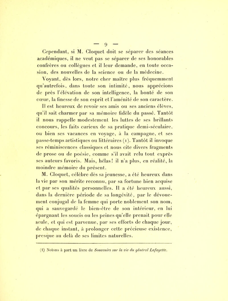 académiques, il ne veut pas se séparer de ses honorables confrères ou collègues et il leur demande, en toute occa- sion, des nouvelles de la science ou de la médecine. Voyant, dès lors, notre cher maître plus fréquemment qu’autrefois, dans toute son intimité, nous apprécions de près l’élévation de son intelligence, la bonté de son cœur, la finesse de son esprit et l’aménité de son caractère. 11 est heureux de revoir ses amis ou ses anciens élèves, qu’il sait charmer par sa mémoire fidèle du passé. Tantôt il nous rappelle modestement les luttes de ses brillants concours, les faits curieux de sa pratique demi-séculaire, ou bien ses vacances en voyage, à la campagne, et ses passe-temps artistiques ou littéraires (1). Tantôt il invoque ses réminiscences classiques et nous cite divers fragments de prose ou de poésie, comme s’il avait relu tout exprès ses auteurs favoris. Mais, hélas! il n’a plus, en réalité,, la moindre mémoire du présent. M. Cloquet, célèbre dès sa jeunesse, a été heureux dans la vie par son mérite reconnu, par sa fortune bien acquise et par ses qualités personnelles. 11 a été heureux aussi, dans la dernière période de sa longévité, par le dévoue- ment conjugal de la femme qui porte noblement son nom, qui a sauvegardé le bien-être de son intérieur, en lui épargnant les soucis ou les peines qu’elle prenait pour elle seule, et qui est parvenue, par ses efforts de chaque jour, de chaque instant, à prolonger cette précieuse existence, presque au delà de ses limites naturelles. (1) Notons à part un livre de Souvenirs sur la vie du général Lafayette.