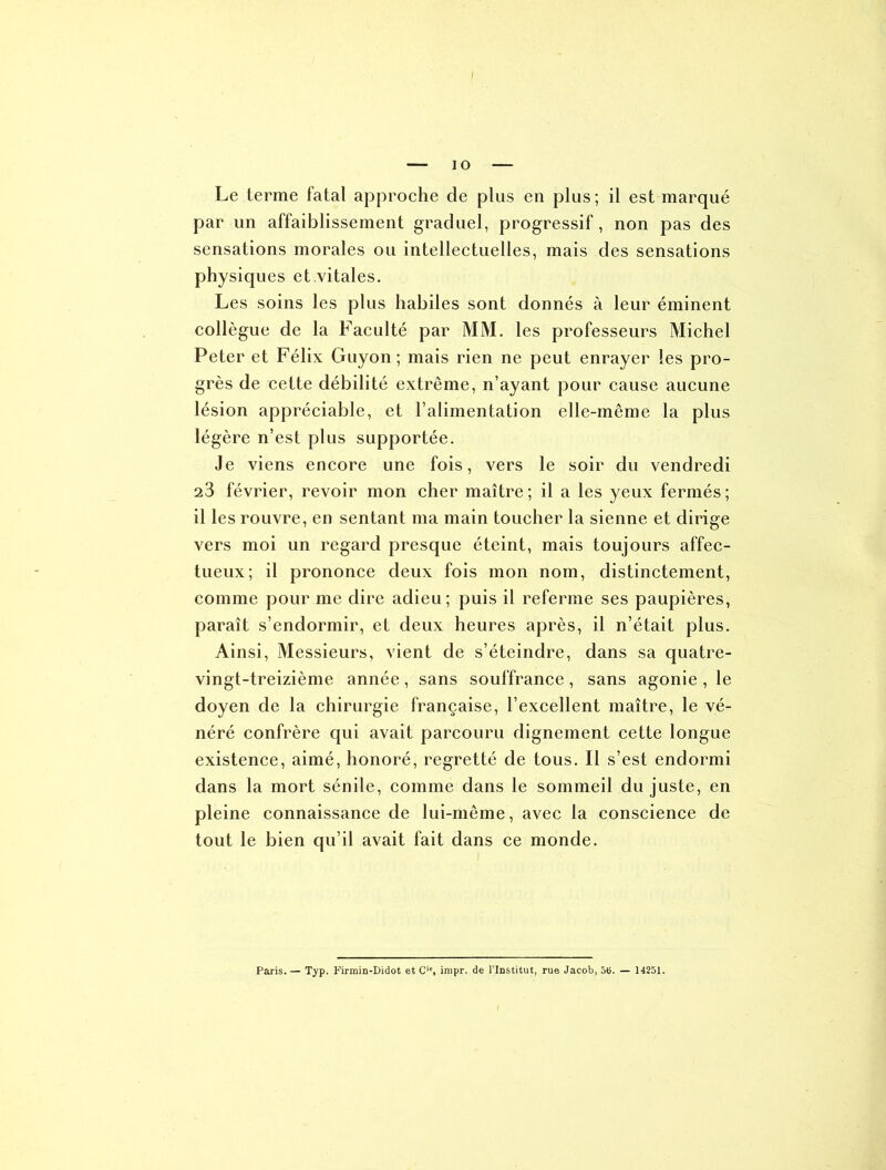 IO Le terme fatal approche de plus en plus; il est marqué par un affaiblissement graduel, progressif, non pas des sensations morales ou intellectuelles, mais des sensations physiques et.vitales. Les soins les plus habiles sont donnés à leur éminent collègue de la Faculté par MM. les professeurs Michel Peter et Félix Guy on ; mais rien ne peut enrayer les pro- grès de cette débilité extrême, n’ayant pour cause aucune lésion appréciable, et l’alimentation elle-même la plus légère n’est plus supportée. Je viens encore une fois, vers le soir du vendredi 23 février, revoir mon cher maître; il a les yeux fermés; il les rouvre, en sentant ma main toucher la sienne et dirige vers moi un regard presque éteint, mais toujours affec- tueux; il prononce deux fois mon nom, distinctement, comme pour me dire adieu; puis il referme ses paupières, paraît s’endormir, et deux heures après, il n’était plus. Ainsi, Messieurs, vient de s’éteindre, dans sa quatre- vingt-treizième année , sans souffrance , sans agonie , le doyen de la chirurgie française, l’excellent maître, le vé- néré confrère qui avait parcouru dignement cette longue existence, aimé, honoré, regretté de tous. Il s’est endormi dans la mort sénile, comme dans le sommeil du juste, en pleine connaissance de lui-même, avec la conscience de tout le bien qu’il avait fait dans ce monde. Paris. — Typ. Kirmin-Didot et C'% impr. de l’Institut, rue Jacob, 5t>. — 14251.