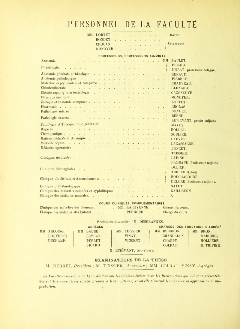 PERSONNEL DE LA FACULTÉ MM. LORTET Doyen BONDET 1 CROLAS AssEssEuiis MONOYER ) Anatomie Physiologie Anatomie générale et histologie. . Anatomie pathologique .... Médecine expérimentale et comparée Chimie minérale PROFESSEURS, PROFESSEURS ADJOINTS MM. PAULET. ( PICARD. 1 MOR AT, professeur délégué. RENAUX. PIERHET. CHAUVEAU. CLÉNARD. Chimie organ q e et toxicologie .... Physique médicale Zoologie et anatomie comparée Pharmacie Pathologie interne Pathologie externe Pathologie, et Thérapeutique générales . . Hygiène ’ Thérapeutique Matière médicale et Botanique Médecine légale Médecine opératoire Cliniques médicales Cliniques chirurgicales . / Clinique obstétricale et Accouchements Clinique ophtalmologique Clinique des maladi s cutanées et syphilitiques Clinique des maladies mentales 1 CAZENEUVE MONOYER. LORTET. CROLAS. BONDET. BERNE. LhlTlÉVANT, profes adjoint MAYET. ROLLET. SOULIER. CAUVËT. LACASSAGNE. PO.NCET. TEISSIER. LEPINE. RA .MBAUD, Professeur adjoint OLLIER. TRIPIER (Léon) BOUCHACOURT. DELORE, Pi'ofesseur adjoint. GAYET. GAILLETON. X. COURS CLINIQUES COMPLÉMENTAIRES Clinique des maladies des Femmes M.M. LAROYENNE. . . Chargé du cours. Clinique des maladies des Enfants ..... PERROUD. . . . Chargé du cours. Professeur honoraire ; M. DESGRANGES. AGRÉGÉS CHARGÉS DES FONCTIONS D’AGRÉGÉ MM ARLOING. MM. LAURE. MM. TEISSIER. MM. BERGEON. MM. DRON. BOUVERET. 1.EVRAT. VIN A Y. CIIANDELUX MARDUEL. DUCHAMP. PERRET. VINCENT. CHARPY. MOLLIÈRE. SlCARD. COLRAT. R. TRIPIER M. ETIÉVANT, Secrétaire, ' EXAMINATEURS DE LA THÈSE M. PIERRET, Président -, M. TEISSIER, Assesseur ; MM. COLR.VT, AUNAY, Agrégés. La Faculté de médecine de Lyon déclare que les opinions émises dans les Dissertations qui lui sont présentées doivent être considérées comme propres à leurs auteurs, et qu'elle n’cntend leur donner ni approbation ni im-