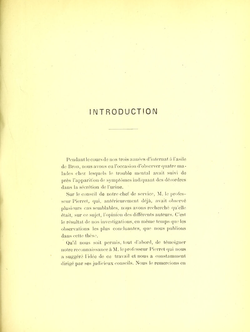 INTRODUCTION Pendant lo COUTS de nos (rois années d’internat à l'asile de Pron, nous avons eu l’occasion d’observer quatre ma- lades chez lesquels le trouble mental avait suivi de près ra|)parition de symptômes indiquant des désordres dans la sécrétion de l’urine. Sur le conseil de notre chef de service, M. le profes- seur Pierret, qui, antérieurement déjà, avait (d)servé plusieurs cas semblables, nous avons recherché qu’elle était, sur ce sujet, l’opinion des différents auteurs. C’est le résultat de nos investigations, en môme temps ([ue les (Observations les plus concluantes, (jue nous publions dans cette th(''Si\ Qu’il nous soit permis, tout d’abord, de témoigner notre reconnaissance à M. le professeur Pierret qui nous a suggéré l'idée de ce travail et nous a (Constamment dirigé par ses judicieux conseils. Nous le remercions en