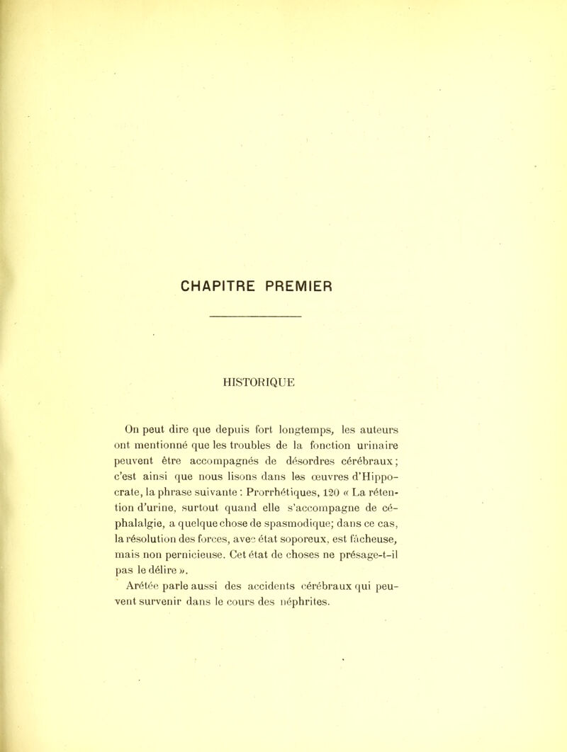 CHAPITRE PREMIER HISTORIQUE On peut dire que depuis fort longtemps, les auteurs ont mentionné que les troubles de la fonction urinaire peuvent être accompagnés de désordres cérébraux; c’est ainsi que nous lisons dans les œuvres d’Hippo- crate, la phrase suivante ; Prorrhétiques, 120 « La réten- tion d’urine, surtout quand elle s’accompagne de cé- phalalgie, a quelque chose de spasmodique; dans ce cas, la résolution des forces, avec état soporeux, est fâcheuse, mais non pernicieuse. Cet état de choses ne présage-t-il pas le délire )>. Arétée parle aussi des accidents cérébraux qui peu- vent survenir dans le cours des néphrites.