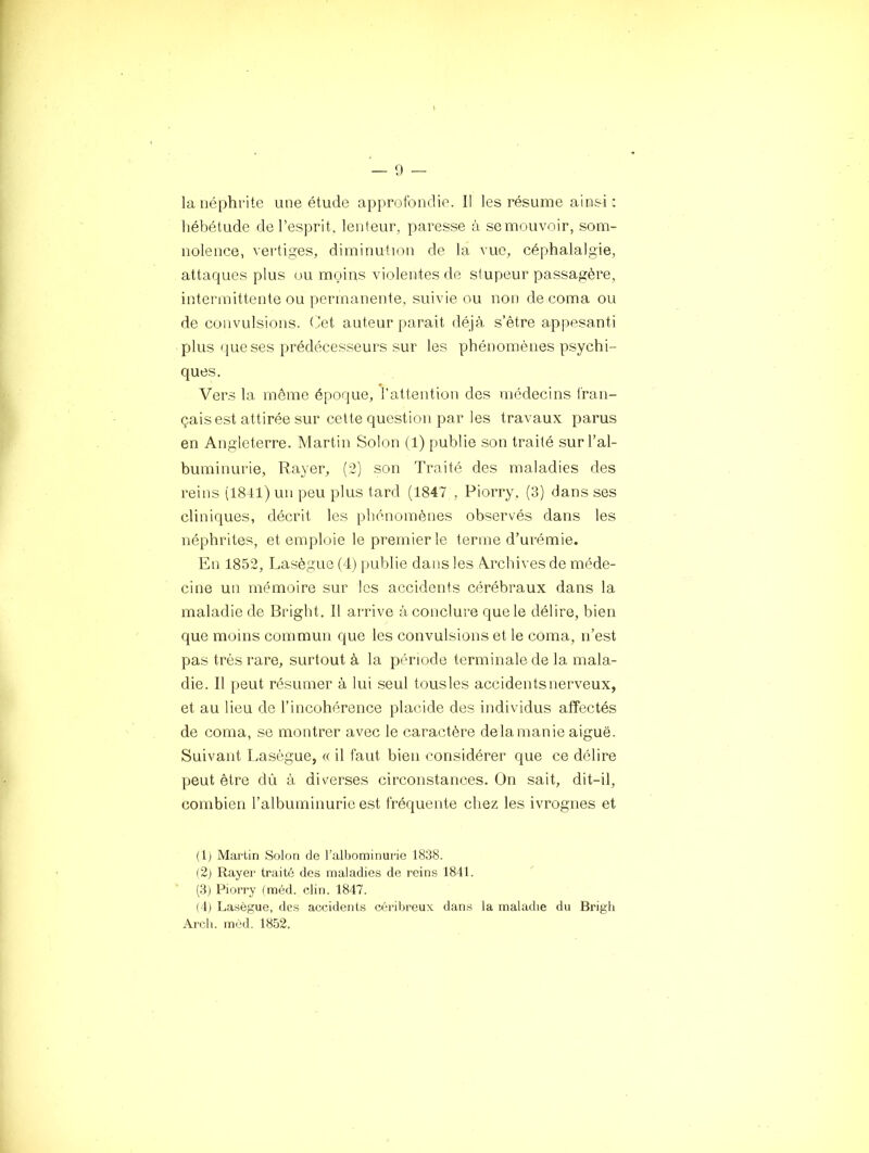 — 0 la néphrite une étude approfondie. Il les résume ainsi : hébétude de l’esprit, lenteur, paresse à se mouvoir, som- nolence, vertiges, diminution de la vue, céphalalgie, attaques plus ou moins violentes de stupeur passagère, intermittente ou permanente, suivie ou non de coma ou de convulsions. Cet auteur parait déjà s’être appesanti plus que ses prédécesseurs sur les phénomènes psychi- ques. Vers la même époque, l'attention des médecins l'ran- çais est attirée sur cette question par les travaux parus en Angleterre. Martin Solon (1) publie son traité sur l’al- buminurie, Rayer, (2) son Traité des maladies des reins (1841) un peu plus tard (1847 , Piorry, (3) dans ses cliniques, décrit les pliénomènes observés dans les néphrites, et emploie le premier le terme d’urémie. En 1852, Lasègue (4) publie dans les Archives de méde- cine un mémoire sur les accidents cérébraux dans 1a maladie de Bright. Il arrive à conclure que le délire, bien que moins commun que les convulsions et le coma, n’est pas très rare, surtout à la période terminale de la mala- die. Il peut résumer à lui seul tous les accidents nerveux, et au lieu de l’incohérence placide des individus affectés de coma, se montrer avec le caractère delà manie aiguë. Suivant Lasègue, « il faut bien considérer que ce délire peut être dù à diverses circonstances. On sait, dit-il, combien l’albuminurie est fréquente chez les ivrognes et (Ij Martin Solon de l’albominurie 1838. (2) Rayer traité des maladies de reins 1811. (3) Piorry (méd. clin. 1847. (4) Lasègue, des accidents céribreux dans la maladie du Brigh Arcb. méd. 1852.