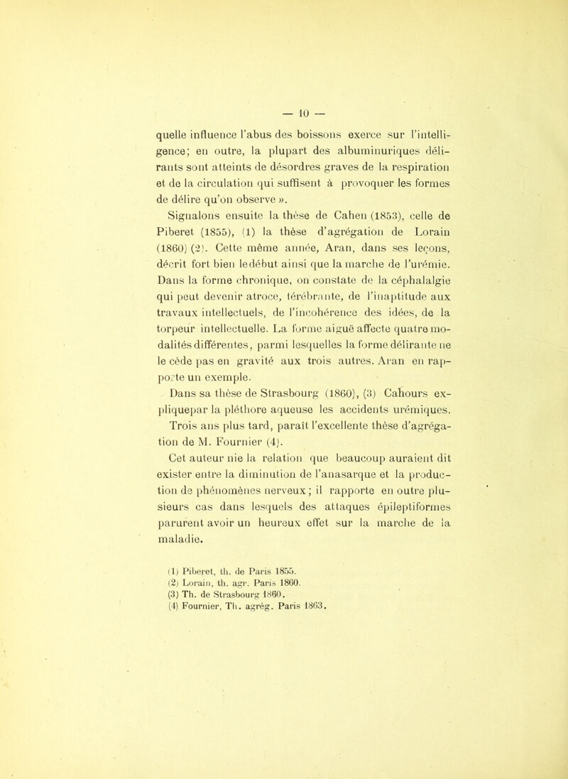 quelle influence l’abus des boissons exerce sur l’intelli- gence; en outre, la plupart des albuminuriques déli- rants sont atteints de désordres graves de la respiration et de la circulation qui suffisent à provoquer les formes de délire qu’on observe ». Signalons ensuite la thèse de Cahen (1853), celle de Piberet (1855), (1) la thèse d’agrégation de Lorain (1860) (2). Cette même année, Aran, dans ses leçons, décrit fort bien ledébut ainsi que la marche de Turémie. Dans la forme chronique, on constate de la céphalalgie qui peut devenir atroce, térébruiite, de l’inaptitude aux travaux intellectuels, de l’incohérence des idées, de la torpeur intellectuelle. La forme aiguë affecte quatre mo- dalités différentes, parmi lesquelles la forme délirante ne le cède pas en gravité aux trois autres. Aran en rap- porte un exemple. Dans sa thèse de Strasbourg (1860), (3) Cahours ex- pliquepar la pléthore aqueuse les accidents urémiques. Trois ans plus tard, paraît l’excellente thèse d’agréga- tion de M. Fournier (4). Cet auteur nie la relation que beaucoup auraient dit exister entre la diminution de l’anasarque et la produc- tion de phénomènes nerveux; il rapporte en outre plu- sieurs cas dans lesquels des attaques épileptiformes parurent avoir un heureux effet sur la marche de la maladie. (F Piberet, tli. de Paris 1855. (2j Lorain, th. agr. Paris 1860. (3) Th. de Strasbourg 1860. (4) Fournier, Th. agrég. Paris 1863.