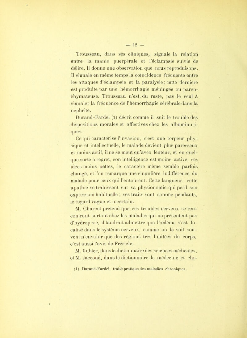 Trousseau, dans ses cliniques, signale la relation entre la manie puerpérale et l’éclampsie suivie de délire. 11 donne une observation que nous reproduisons. Il signale en même temps la coïncidence fréquente entre les attaques d’éclampsie et la paralysie; cette dernière est produite par une hémorrhagie méningée ou paren- chymateuse. Trousseau n’est, du reste, pas le seul à signaler la fréquence de l’hémorrhagie cérébrale dans la néphrite. Durand-Fardel (1) décrit comme il suit le trouble des dispositions morales et affectives chez les albuminuri- ques. Ce qui caractérise l’invasion, c’est une torpeur phy- sique et intellectuelle, le malade devient plus paresseux et moins actif, il ne se ment qu’avec lenteur, et en quel- que sorte à regret, son intelligence est moins active, .ses idées moins nettes, le caractère même semble parfois changé, et l’on remarque une singulière indifférence du malade pour ceux qui l’entourent. Cette langueur, cette apathie se trahissent sur sa physionomie qui perd son expression habituelle ; ses traits sont comme pendants, le regard vague et incertain. M. Charcot prétend que ces troubles nerveux se ren- contrant surtout chez les malades qui ne présentent pas d’hydropisie, il faudrait admettre que l’œdéme s’est lo- calisé dans le système nerveux, comme on le voit sou- vent n’envahir que des régions très limitées du corps, c’est aussi l'avis de Frérichs. M. Gubler, dansle dictionnaire des sciences médicales, et M. Jaccoud, dans le dictionnaire de médecine et chi- (1). Durand-Fardel, traité pratique des maladies chroniques. V