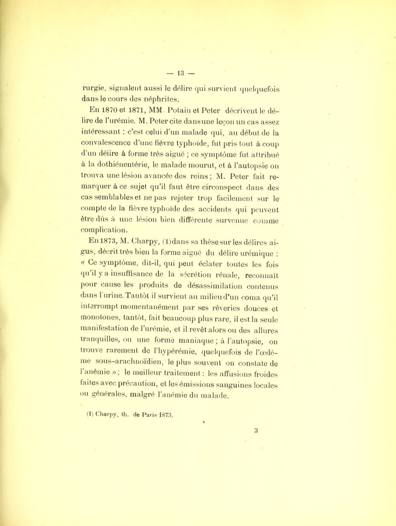 rurgie, signalent aussi le délire qui survient quelquefois dans le cours des néphrites. En 1870 et 1871, MM. Potain et Peter décrivent le dé- lire de l’urémie. M. Peter cite dans une leçon un cas assez intéressant : c’est celui d’un malade qui, au début de la convalescence d’une fièvre typhoïde, fut pris tout à coup d’un délire à forme très aiguë ; ce symptôme fut attribué à la dothiénentérie, le malade mourut, et à l’autopsie on trouva une lésion avancée des reins ; M. Peter fait re- marquer à ce sujet qu’il faut être circonspect dans des cas semblables et ne pas rejeter trop facilement sur le compte de la fièvre typhoïde des accidents qui peuvent être dûs à une lésion bien différente survenue comme complication. En 1873, M. Charpy, (l )dans sa thèse sur les délires ai- gus, décrit très bien la forme aiguë du délire urémique : (( Ce symptôme, dit-il, qui peut éclater toutes les fois qu’il y a insuffisance de la sécrétion rénale, reconnaît pour cause les produits de désassimilation contenus dans burine. Tantôt il survient au milieu d’un coma qu’il interrompt momentanément par ses rêveries douces et monotones, tantôt, fait beaucoup plus rare, il est la seule manifestation de l’urémie, et il revêt alors ou des allures tranquilles, ou une forme maniaque ; à l’autopsie, on trouve rarement de l’hypérémie, quelquefois de l’œdè- me sous-arachnoïdien, le plus souvent on constate de l’anémie » ; le meilleur traitement : les affusions froides faites avec précaution, et les émissions sanguines locales ou générales, malgré l’anémie du malade. (1) Charpy, th. de Paris 1873. 3