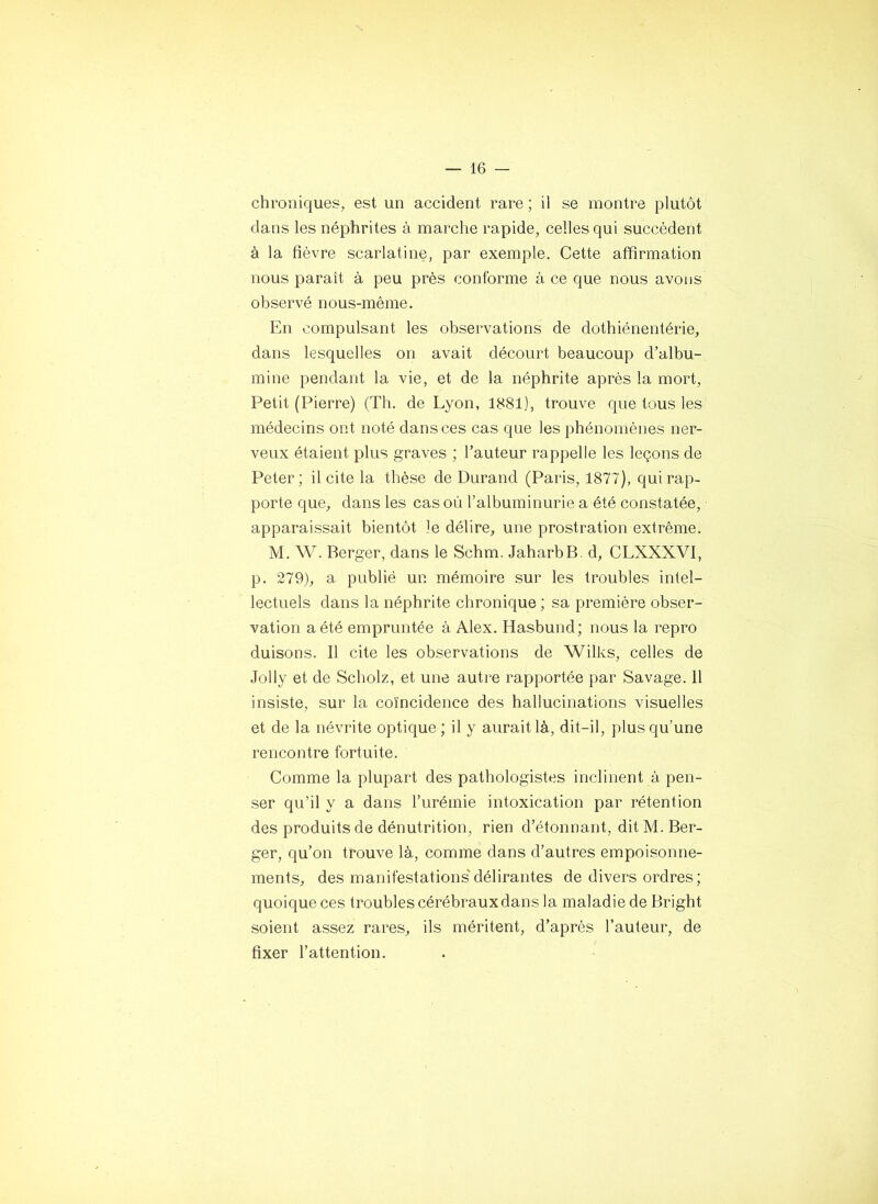 chroniques, est un accident rare ; il se montre plutôt dans les néphrites à marche rapide, celles qui succèdent à la fièvre scarlatine, par exemple. Cette affirmation nous paraît à peu près conforme à ce que nous avons observé nous-même. En compulsant les observations de dothiénentérie, dans lesquelles on avait décourt beaucoup d’albu- mine pendant la vie, et de la néphrite après la mort. Petit (Pierre) (Th. de Lyon, 1S81), trouve que tous les médecins ont noté dans ces cas que les phénomènes ner- veux étaient plus graves ; l’auteur rappelle les leçons de Peter; licite la thèse de Durand (Paris, 1877), qui rap- porte que, dans les cas où l’albuminurie a été constatée, apparaissait bientôt le délire, une prostration extrême. M. W. Berger, dans le Schm. JaharbB. d, CLXXXVI, p. 279), a publié un mémoire sur les troubles intel- lectuels dans la néphrite chronique ; sa première obser- vation a été empruntée à Alex. Hasbund; nous la repro duisons. Il cite les observations de Wilks, celles de Jolly et de Scholz, et une autre rapportée par Savage. 11 insiste, sur la coïncidence des hallucinations visuelles et de la névrite optique ; il y aurait là, dit-il, plus qu’une rencontre fortuite. Comme la plupart des pathologistes inclinent à pen- ser qu’il y a dans l’urémie intoxication par rétention des produits de dénutrition, rien d’étonnant, dit M. Ber- ger, qu’on trouve là, comme dans d’autres empoisonne- ments, des manifestations'délirantes de divers ordres; quoique ces troubles cérébrauxdans la maladie de Bright soient assez rares, ils méritent, d’après l’auteur, de fixer l’attention.