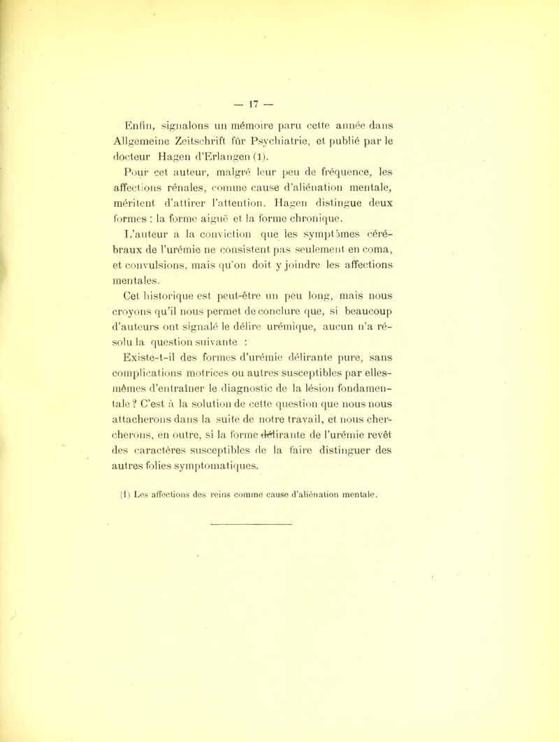 Enfin, signalons un mémoire paru cette année dans Allgemeine Zeitschrift für Psychiatrie, et publié par le docteur Hagen d’Erlangen (1). Pour cet auteur, malgré leur peu de fréquence, les affections rénales, comme cause d’aliénation mentale, méritent d’attirer l’attention. Hagen distingue deux formes ; la forme aiguë et la forme chronique. L’auteur a la conviction que les symptômes céré- braux de l’urémie ne consistent pas seulement en coma, et convulsions, mais qu'on doit y joindre les affections mentales. Cet historique est peut-être un peu long, mais nous croyons qu’il nous permet de conclure que, si beaucoup d’auteurs ont signalé le délire urémique, aucun n’a ré- solu la question suivante ; Existe-t-il des formes d’urémie délirante pure, sans complications motrices ou autres susceptibles par elles- mêmes d’entraîner le diagnostic de la lésion fondamen- tale? C’est à la solution de cette question que nous nous attacherons dans la suite de notre travail, et nous cher- cherons, en outre, si la forme délirante de l’urémie revêt des caractères susceptibles de la faire distinguer des autres folies symptomatiques. (t) Les affections des reins comme cause d’aliénation mentale.