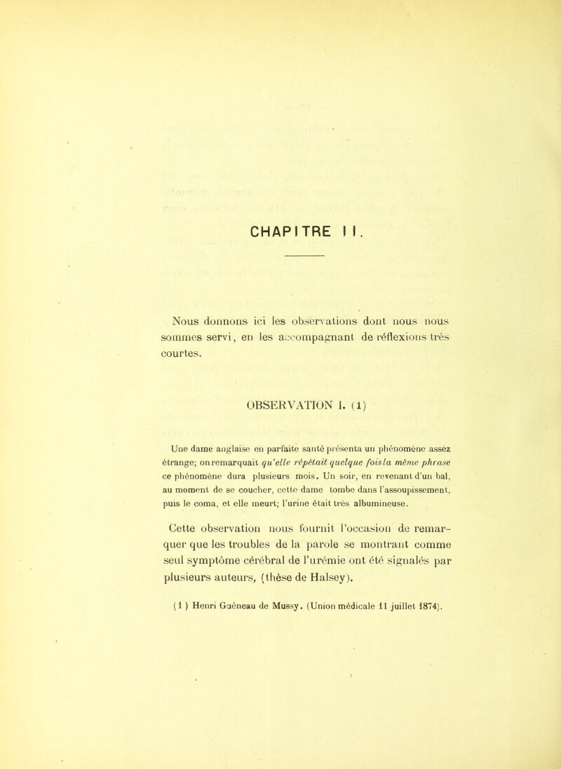 Nous donnons ici les observations dont nous nous sommes servi, en les accompagnant de réflexions très courtes. OBSERVATION 1. (1) Une dame anglaise en parfaite santé présenta un phénomène assez étrange; on remarquait qu’elle répétait quelque foisla même phrase ce phénomène dura plusieurs mois. Un soir, en revenant d’un bal, au moment de se coucher, cette dame tombe dans l’assoupissement, puis le coma, et elle meurt; l’urine était très albumineuse. Cette observation nous fournit l’occasion de remar- quer que les troubles de la parole se montrant comme seul symptôme cérébral de l’urémie ont été signalés par plusieurs auteurs, (thèse de Halsey). (1 ) Henri Guéneau de Mussy. (Union médicale 11 juillet 1874).