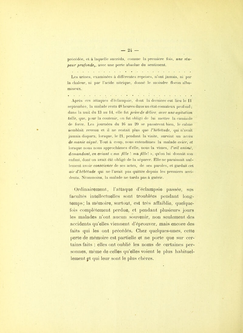 précédée, et à laquelle succéda, comme la première fois, une stu- peur profonde^, avec une perte absolue du sentiment. Les urines, examinées à différentes reprises, n’ont jamais, ni par la chaleur, ni par l’acide nitrique, donné le moindre Ifocon albu- mineux. Après ces attaques d’éclampsie, dont la dernière eut lieu le 11 septembre, la malade resta 48 heures dans un état comateux pi’ofond ; dans la nuit du 13 au 14, elle fut prise de délire, avec une agitation telle, que, pour la contenir, on fut obligé do lui mettre la camisole de force. Les journées du 16 au 20 se passèrent bien, le calme semblait revenu et il ne restait plus que l’Iiébâtude, qui n’avait jamais disparu, lorsque, le 21, pendant la visite, survint un accès de manie aiguë. Tout à coup, nous entendîmes la malade crier, et lorsque nous nous approchâmes d’elle, nous la vîmes, l’œil animé, demandant, en criant « ma. fille ! ma fillel », qu’on lui donnât son enfant, dont on avait été obligé de la séparer. Elle ne paraissait nul- lement avoir conscience de ses actes, de ses paroles, et gardait cet air d'hébétude qui ne l’avait pas quittée dejruis les premiers acci- dents. Néanmoins, la malade ne tarda pas à guérir. Urdinairemeiit, l’attaque d’éclampsie passée, ses facultés intellectuelles sont troublées pendant long- temps; la mémoire, surtout, est très affaiblie, quelque- fois complètement perdue, et pendant plusieurs jours les malades n’ont aucun souvenir, non seulement des accidents qu’elles viennent d’éprouver, mais encore des faits qui les ont précédés. Chez quelques-unes, cette perte de mémoire est partielle et ne porte que sur cer- tains faits : elles ont oublié les noms de certaines per- sonnes, même de celles qu’elles voient le plus habituel- lement pi qui leur sont le plus chères.