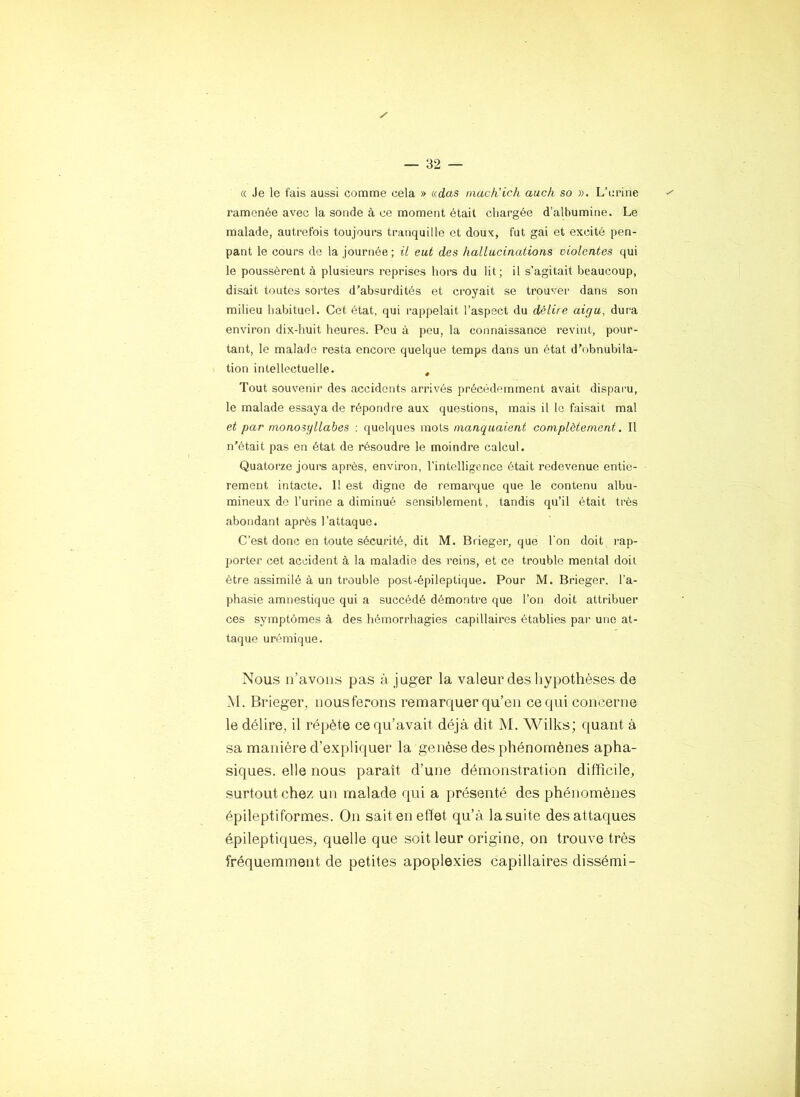 « Je le fais aussi comme cela » adas much'ich auch so ». L’urine ramenée avec la sonde à ce moment était chargée d’alhumine. Le malade, autrefois toujours tranquille et doux, fut gai et excité pen- pant le cours de la journée; il eut des hallucinations violentes qui le poussèrent à plusieurs reprises hors du lit; il s’agitait beaucoup, disait toutes sortes d’absurdités et croyait se trouver dans son milieu habituel. Cet état, qui rappelait l’aspect du délire aigu, dura environ dix-huit heures. Peu à peu, la connaissance revint, pour- tant, le malade resta encore quelque temps dans un état d’obnubila- tion intellectuelle. , Tout souvenir des accidents arrivés précédemment avait disparu, le malade essaya de répondre aux questions, mais il le faisait mal et par monosyllabes : quelques mois manquaient complètement, Il n’était pas en état de résoudre le moindre calcul. Quatorze jours après, environ, l'intelligence était redevenue entiè- rement intacte. 11 est digne de remarque que le contenu albu- mineux de l’urine a diminué sensiblement, tandis qu’il était très abondant après l’attaque. C’est donc en toute sécurité, dit M. Brieger, que l'on doit rap- ])orter cet accident à la maladie des reins, et ce trouble mental doit être assimilé à un trouble post-épileptique. Pour M. Brieger. l’a- phasie amnestique qui a succédé démontre que l’on doit attribuer ces symptômes à des hémorrhagies capillaires établies par une at- taque urémique. Nous il’avous pas à juger la valeur des hypothèses de M. Brieger, nous ferons remarquer qu’en ce qui concerne le délire, il répète ce qu’avait déjà dit M. Wilks; quant à sa manière d’expliquer la genèse des phénomènes apha- siques. elle nous paraît d’une démon.stration difficile, surtout chez un malade qui a présenté des phénomènes épileptiformes. On sait en effet qu’à la suite des attaques épileptiques, quelle que soit leur origine, on trouve très fréquemment de petites apoplexies capillaires dissémi-