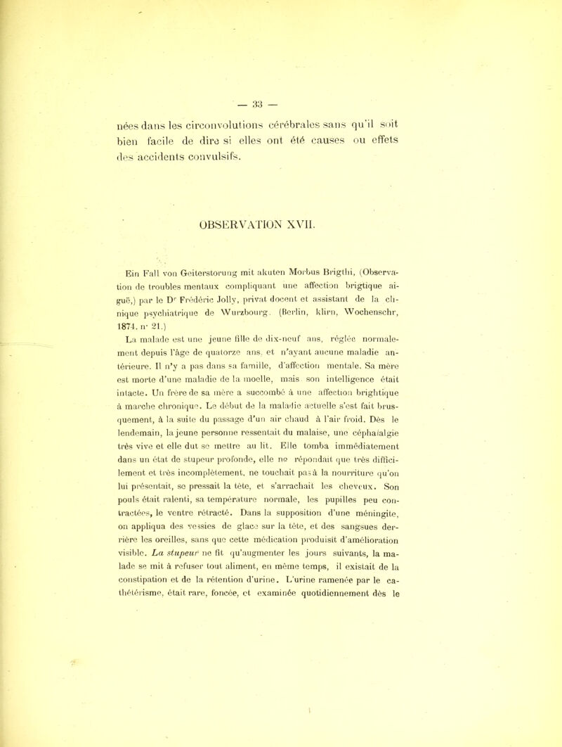 nées dans les circonvolutions cérébrales sans qu’il S(*it bien facile de dire si elles ont été causes ou effets des accidents convulsifs. OBSERVATION XVII. Ein Fait von Geiterstorung mit akuten Moi'bus Brigthi, (Observa- tion de troubles mentaux compliquant une affection brigtique ai- guë,) par le D'’ Frédéric Jolly, privât docent et assistant de la cli- nique psychiatrique de Wurzbourg. (Berlin, klirn, Woclienschr, 1874. n- 21.) La malade est une jeune tille de dix-neuf ans, réglée normale- ment depuis l'âgo de quatorze ans. et n’ayant aucune maladie an- térieure. Il n’y a pas dans sa famille, d'affection mentale. Sa mère est morte d’une maladie de la moelle, mais .son intelligence était intacte. Un frère de sa mère a succombé à une alîection brightique à marche chronique. Le début de la maladie actuelle s’est fait brus- quement, à la suite du passage d’un air chaud à l’air froid. Dès le lendemain, la jeune personne ressentait du malaise, une céphalalgie très vive et elle dut so mettre au lit. Elle tomba immédiatement dans un état de stupeur profonde, elle ne répondait que très diffici- lement et très incomplètement, ne touchait pas à la nourriture qu’on lui présentait, se pressait la tète, et s’arrachait les cheveux. Son pouls était ralenti, sa température normale, les pupilles peu con- tractées, le ventre rétracté. Dans la supposition d’une méningite, on appliqua des vessies de glace sur la tête, et des sangsues der- rière les oreilles, sans que cette médication produisît d’amélioration visible. La stupeur ne fit qu’augmenter les jours suivants, la ma- lade se mit à refuser tout aliment, en même temps, il existait de la constipation et de la rétention d’urine. L’urine ramenée par le ca- thétérisme, était rare, foncée, et examinée quotidiennement dès le