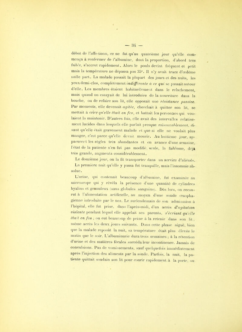 début do l’affe-tionn, ce ne fut qu’au quatiùème jour qu’elle com- mença à rentermer de l’albumme, dont la proportion, d’abord très faib'e, s’accrut rapidement. Alors le pouls devint fréquent et petit mais la température ne dépassa pas 35. Il n’y avait trace d’œdénie nulle part. La malade passait la plupart des jours et des nuits, les yeux demi-clos, complètement à ce qui se passait autour d’elle. Les membres étaient habituellement dans le relâchement, mais quand on essayait de lui introduire de la nourriture dans la bouche, ou de refaire son lit, elle opposait une résistance passive. Par moments, elle devenait agitée, cherchait à quitter son lit, se mettait à cricv quelle était en feu, et battait les personnes qui vou- laient la maintenir. D’autres lois, elle avait des intervalles relative- ment lucides dans lesquels elle parlait jiresque rtiisonnaiilement, di- sant qu’elle était gravement malade et que si elle ne voulait plus manger, c’est parce qu’elle devait mourir. Au huitième jour, ap- parurert les régies très abondantes et en avance d'une semaine, 1 état de la patiente n en fut pas modifié, seule, la faiblesse, déjà très grande, augmenta considérablement. Le douzième jour, on la fit transporter dans un service d’aliénés. La première nuit qu’elle y passa fut tranquille, mais l’insomnie ab- solue. L’urine, qui contenait beaucoup d’albumine, fut examinée au microscope qui y révéla la présence d’une quantité de cylindres hyalins et granuleux (sans globules sanguins). Dès lors, on recou- rut à 1 alimentation artificielle, au moyeu d’une sonde œsopha- gienne introduite par le nez. Le surlendemain de son admisssion à 1 hôpital, elle fut prise, dans l’après-midi, d’un accès d’agitation violente pendant lequel elle appelait ses parents, s’écriant qu elle éta'-t en feu ; ou eut beaucoup de peine à la retenir dans son lit ; même accès les deux jours suivants. Dans cette phase aiguë, bien que la malade reposât la nuit, sa température était plus élevée le matin que le soir. L’albuminurie dura ti-ois semaines ; à la rétention d urine et des matières fécales succéda leur incontinence. Jamais de convulsions. Pas de vomissements, sauf quelquefois immédiatement après l’injection des aliments par la sonde. Parfois, la nuit, la pa- tiente quittait soudain son lit pour courir rapidement à la porte, ou