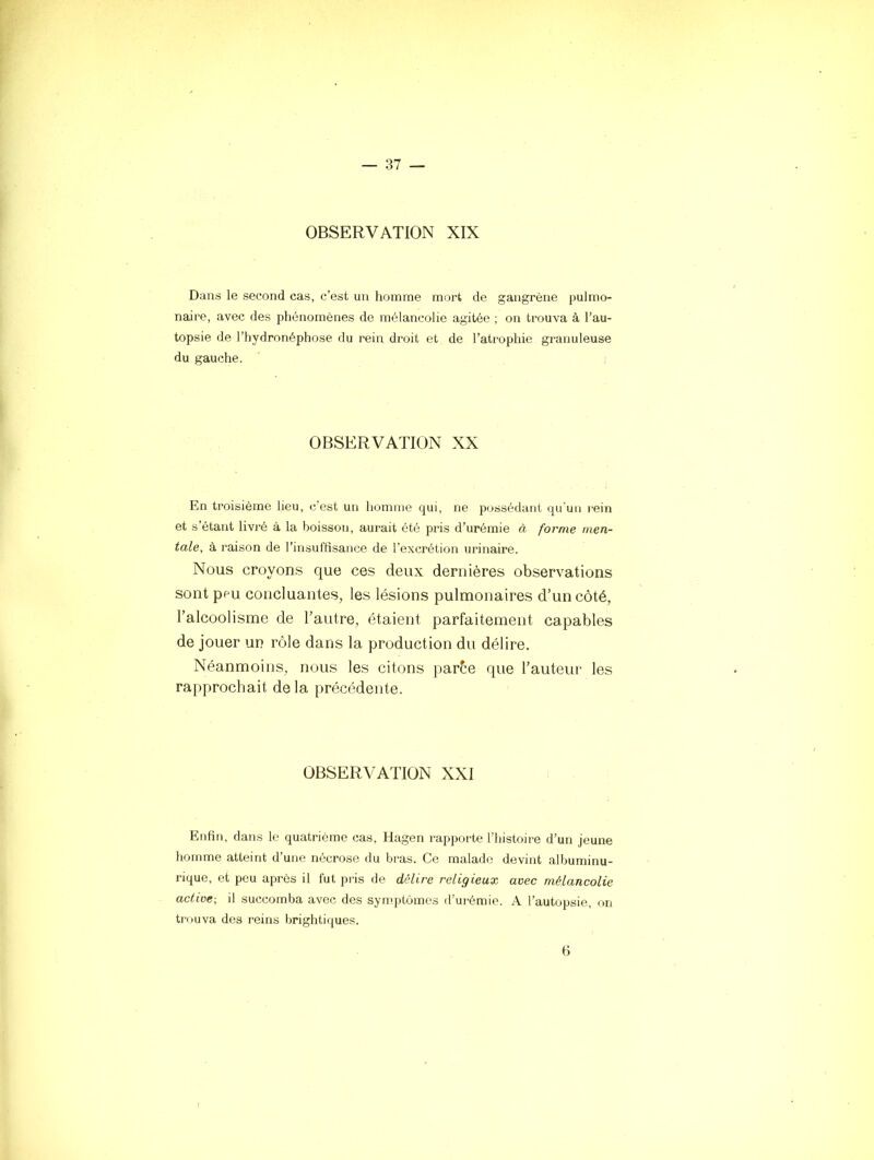 OBSERVATION XIX Dans le second cas, c’est un homme mort de gangrène pulmo- naire, avec des phénomènes de mélancolie agitée ; on trouva à l’au- topsie de l’hydronéphose du rein droit et de l’atrophie granuleuse du gauche. OBSERVATION XX En troisième lieu, c’est un liomme qui, ne possédant qu'un rein et s’étant livré à la boisson, aurait été pris d’urémie à forme men- tale, à raison de l’insuffisance de l'excrétion urinaire. Nous croyons que ces deux dernières observations sont peu concluantes, les lésions pulmonaires d’un côté, l’alcoolisme de l’autre, étaient parfaitement capables de jouer un rôle dans la production du délire. Néanmoins, nous les citons par6e que l’auteur les rapprochait delà précédente. OBSERVATION XXI Enfin, dans le quatrième cas, Hagen rapporte l'histoire d’un jeune homme atteint d’une nécrose du bras. Ce malade devint albuminu- rique, et peu après il fut pris de délire religieux avec mélancolie active-, il succomba avec des symptômes d’urémie. A l’autopsie, on trouva des reins brightiques. 6