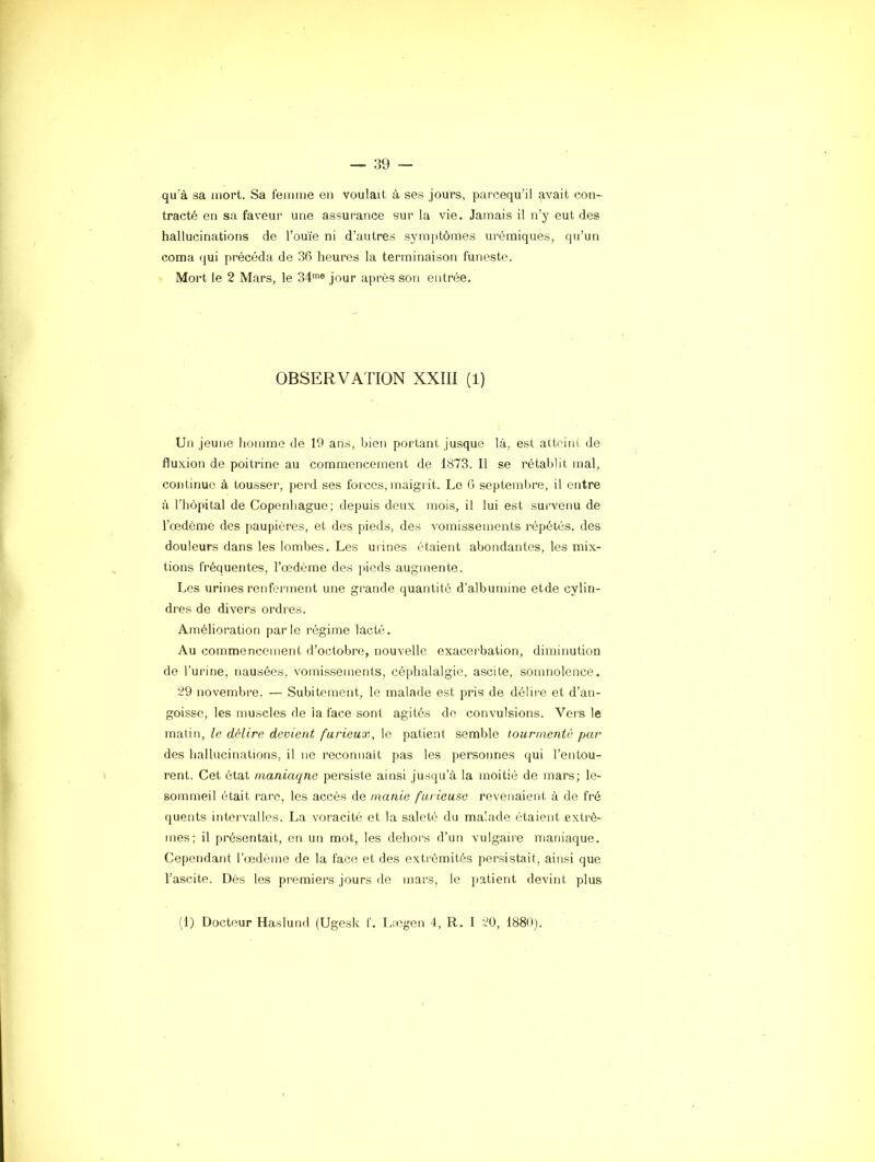 qu'à sa mort. Sa femme en voulait à ses jours, parcequ’il avait con- tracté en sa faveur une assurance sur la vie. Jamais il n'y eut des hallucinations de l’ouïe ni d’autres symjitômes urémiques, qu’un coma qui précéda de 36 heures la terminaison funeste. Mort le 2 Mars, le 34^® jour après sou entrée. OBSERVATION XXIII (1) Un jeune homme de 19 ans, bien portant jusque là, est atteint de fluxion de poitrine au commencement de 1873. Il se rétablit mal, continue à tousser, jierd ses forces, maigrit. Le 6 septembre, il entre à l’hôpital de Copenhague; depuis deux mois, il lui est survenu de l’œdème des paupières, et dos pieds, des vomissements répétés, des douleurs dans les lombes. Les urines étaient abondantes, les mix- tions fréquentes, l’œdème des pieds augmente. Les urines renferment une gi'ande quantité d’albumine etde cylin- dres de divers ordres. Amélioration parle régime lacté. Au commencement d’octobre, nouvelle exacei bation, diminution de l’urine, nausées, vomissements, céphalalgie, ascite, somnolence. 29 novembre. — Subitement, le malade est pris de délire et d’an- goisse, les muscles de ia face sont agités de convulsions. Vers le matin, le délire devient furieux^ le patient semble tourmenté par des hallucinations, il ne recomiait pas les personnes qui l’entou- rent. Cet état maniaque persiste ainsi jusqu’à la moitié de mars; le- sommeil était rare, les accès de manie furieuse revenaient à de fré quents intervalles. La voracité et la saleté du malade étaient exti-ê- mes; il présentait, en un mot, les dehoi's d’un vulgaire maniaque. Cependant l’œdème de la face et des extrémités persistait, ainsi que l’ascite. Dès les premiers jours de mars, le patient devint plus