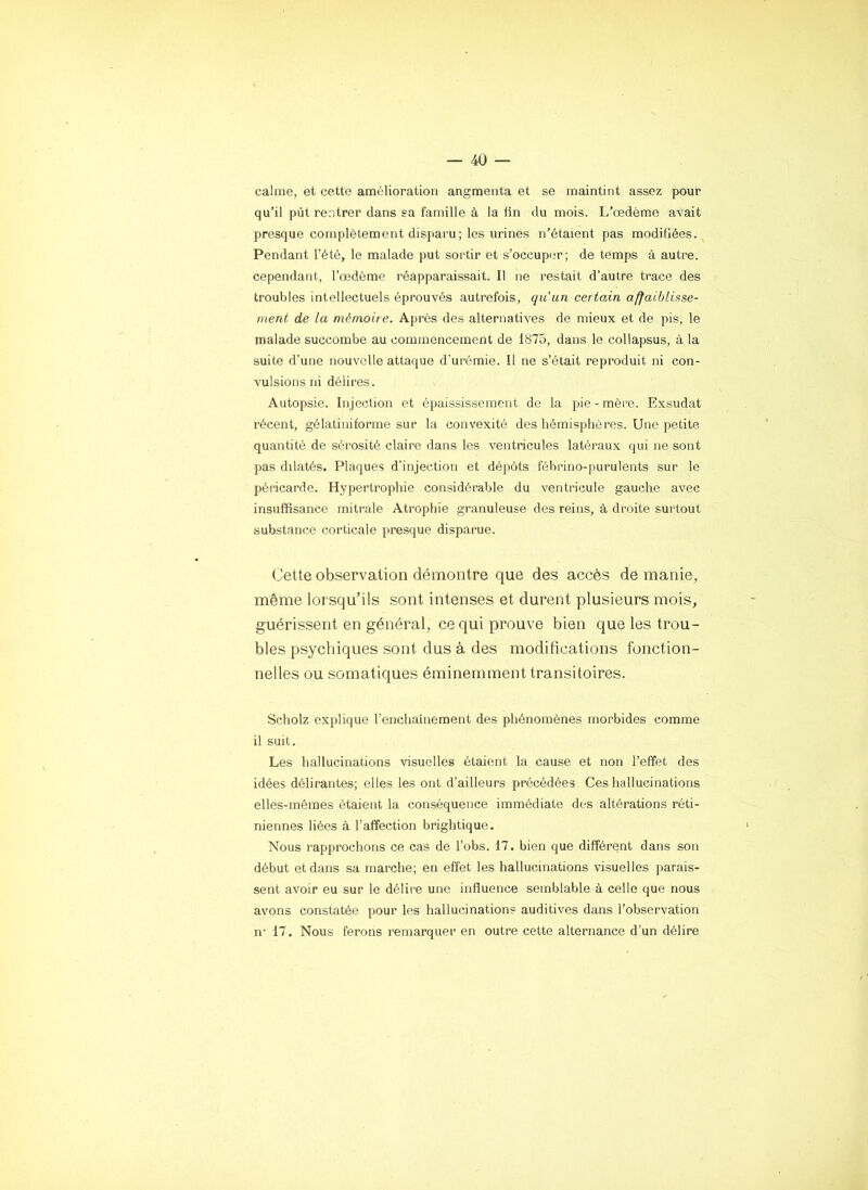 calme, et cette amélioration angmenta et se maintint assez pour qu’il pût rentrer dans sa famille à la tin du mois. L’œdème aA^ait presque complètement disparu; les urines n’étaient pas modifiées. Pendant l’été, le malade put sortir et s’occuper; de temps à autre, cependant, l’œdème réapparaissait. Il ne restait d’autre trace des troubles intellectuels éprouvés autrefois, qu'un certain affaiblisse- ment de la mémoire. Après des alternatives de mieux et de pis, le malade succombe au commencement de 1875, dans le collapsus, à la suite d’une nouvelle attaque d'urémie. Il ne s’était reproduit ni con- vulsions ni délires. Autopsie. Injection et épaississement de la pie - mère. Exsudât récent, gélati ni forme sur la convexité des hémisphères. Une petite quantité de sérosité claire dans les ventricules latéraux qui ne sont pas dilatés. Plaques d'injection et dépôts fébrino-purulents sur le péricarde. Hypertrophie considérable du ventricule gauche avec insuffisance mitrale Atrophie granuleuse des reins, à droite surtout substance corticale presque disparue. Cette observation démontre que des accès de manie, même lorsqu’ils sont intenses et durent plusieurs mois, guérissent en général, ce qui prouve bien que les trou- bles psychiques sont dus à des modifications fonction- nelles ou somatiques éminemment transitoires. Scholz explique l’enchaînement des phénomènes morbides comme il suit. Les hallucinations visuelles étaient la cause et non l’effet des idées délirantes; elles les ont d’ailleurs précédées Ces hallucinations elles-mêmes étaient la conséquence immédiate des altérations réti- niennes liées à l’affection brightique. Nous rapprochons ce cas de l’obs. 17. bien que différent dans son début et dans sa marche; en effet les hallucinations visuelles parais- sent avoir eu sur le délire une influence semblable à celle que nous avons constatée pour les hallucinations auditives dans l’observation n’ 17. Nous ferons remarquer en outre cette alternance d’un délire